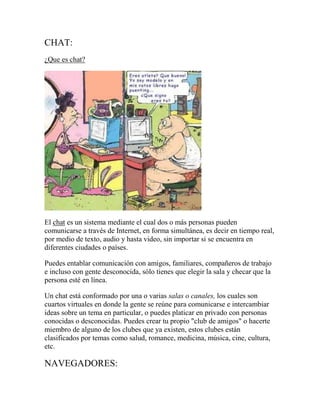 CHAT:
¿Que es chat?

El chat es un sistema mediante el cual dos o más personas pueden
comunicarse a través de Internet, en forma simultánea, es decir en tiempo real,
por medio de texto, audio y hasta video, sin importar si se encuentra en
diferentes ciudades o países.
Puedes entablar comunicación con amigos, familiares, compañeros de trabajo
e incluso con gente desconocida, sólo tienes que elegir la sala y checar que la
persona esté en línea.
Un chat está conformado por una o varias salas o canales, los cuales son
cuartos virtuales en donde la gente se reúne para comunicarse e intercambiar
ideas sobre un tema en particular, o puedes platicar en privado con personas
conocidas o desconocidas. Puedes crear tu propio "club de amigos" o hacerte
miembro de alguno de los clubes que ya existen, estos clubes están
clasificados por temas como salud, romance, medicina, música, cine, cultura,
etc.

NAVEGADORES:

 
