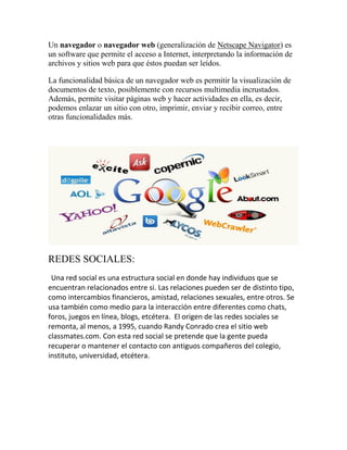Un navegador o navegador web (generalización de Netscape Navigator) es
un software que permite el acceso a Internet, interpretando la información de
archivos y sitios web para que éstos puedan ser leídos.
La funcionalidad básica de un navegador web es permitir la visualización de
documentos de texto, posiblemente con recursos multimedia incrustados.
Además, permite visitar páginas web y hacer actividades en ella, es decir,
podemos enlazar un sitio con otro, imprimir, enviar y recibir correo, entre
otras funcionalidades más.

REDES SOCIALES:
Una red social es una estructura social en donde hay individuos que se
encuentran relacionados entre si. Las relaciones pueden ser de distinto tipo,
como intercambios financieros, amistad, relaciones sexuales, entre otros. Se
usa también como medio para la interacción entre diferentes como chats,
foros, juegos en línea, blogs, etcétera. El origen de las redes sociales se
remonta, al menos, a 1995, cuando Randy Conrado crea el sitio web
classmates.com. Con esta red social se pretende que la gente pueda
recuperar o mantener el contacto con antiguos compañeros del colegio,
instituto, universidad, etcétera.

 