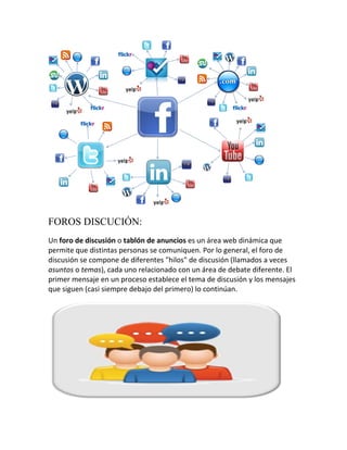 FOROS DISCUCIÓN:
Un foro de discusión o tablón de anuncios es un área web dinámica que
permite que distintas personas se comuniquen. Por lo general, el foro de
discusión se compone de diferentes "hilos" de discusión (llamados a veces
asuntos o temas), cada uno relacionado con un área de debate diferente. El
primer mensaje en un proceso establece el tema de discusión y los mensajes
que siguen (casi siempre debajo del primero) lo continúan.

 