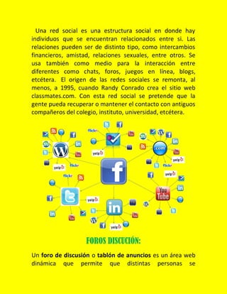 Una red social es una estructura social en donde hay
individuos que se encuentran relacionados entre si. Las
relaciones pueden ser de distinto tipo, como intercambios
financieros, amistad, relaciones sexuales, entre otros. Se
usa también como medio para la interacción entre
diferentes como chats, foros, juegos en línea, blogs,
etcétera. El origen de las redes sociales se remonta, al
menos, a 1995, cuando Randy Conrado crea el sitio web
classmates.com. Con esta red social se pretende que la
gente pueda recuperar o mantener el contacto con antiguos
compañeros del colegio, instituto, universidad, etcétera.

FOROS DISCUCIÓN:
Un foro de discusión o tablón de anuncios es un área web
dinámica que permite que distintas personas se

 