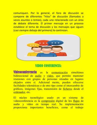 comuniquen. Por lo general, el foro de discusión se
compone de diferentes "hilos" de discusión (llamados a
veces asuntos o temas), cada uno relacionado con un área
de debate diferente. El primer mensaje en un proceso
establece el tema de discusión y los mensajes que siguen
(casi siempre debajo del primero) lo continúan.

VIDEO CONFERENCIA:
Videoconferencia es

la comunicación simultánea
bidireccional de audio y vídeo, que permite mantener
reuniones con grupos de personas situadas en lugares
alejados entre sí. Adicional mente, pueden ofrecerse
facilidades telemáticas o de otro tipo como el intercambio de
gráficos, imágenes fijas, transmisión de ficheros desde el
ordenador, etc.
El núcleo tecnológico usado en un sistema de
videoconferencia es la compresión digital de los flujos de
audio y vídeo en tiempo real. Su implementación
proporciona importantes beneficios, como el trabajo

 