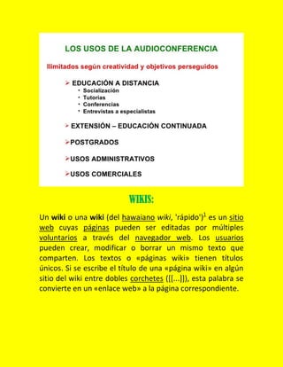 WIKIS:
Un wiki o una wiki (del hawaiano wiki, 'rápido')1 es un sitio
web cuyas páginas pueden ser editadas por múltiples
voluntarios a través del navegador web. Los usuarios
pueden crear, modificar o borrar un mismo texto que
comparten. Los textos o «páginas wiki» tienen títulos
únicos. Si se escribe el título de una «página wiki» en algún
sitio del wiki entre dobles corchetes ([[...]]), esta palabra se
convierte en un «enlace web» a la página correspondiente.

 