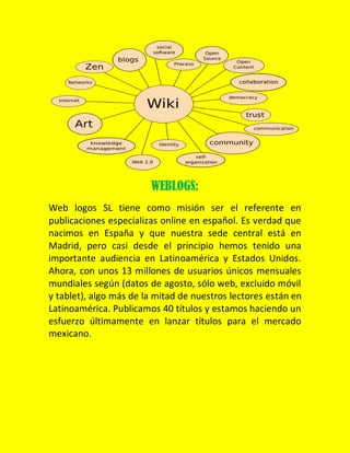 WEBLOGS:
Web logos SL tiene como misión ser el referente en
publicaciones especializas online en español. Es verdad que
nacimos en España y que nuestra sede central está en
Madrid, pero casi desde el principio hemos tenido una
importante audiencia en Latinoamérica y Estados Unidos.
Ahora, con unos 13 millones de usuarios únicos mensuales
mundiales según (datos de agosto, sólo web, excluido móvil
y tablet), algo más de la mitad de nuestros lectores están en
Latinoamérica. Publicamos 40 títulos y estamos haciendo un
esfuerzo últimamente en lanzar títulos para el mercado
mexicano.

 