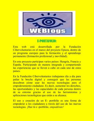 E-PORTAFOLIO:
Esta web está desarrollada por la Fundación
Cibervoluntarios en el marco del proyecto Epicea, dentro de
un programa europeo para la formación y el aprendizaje
permanente (formación profesional y movilidad).
En este proyecto participan varios países: Hungría, Francia y
España. Participando de manera integrada y compartiendo
las experiencias que se lleven a cabo en cada uno de estos
países.
En la Fundación Cibervoluntarios trabajamos día a día para
paliar la brecha digital y conseguir que las personas
descubran cómo usar las nuevas tecnologías para el
empoderamiento ciudadano. Es decir, aumentar los derechos,
las oportunidades y las capacidades de cada persona dentro
de su entorno gracias al uso de las herramientas y
aplicaciones tecnológicas que están a su alcance.
El uso y creación de un E- portfolio es una forma de
empoderar a los ciudadanos a través del uso de las nuevas
tecnologías. ¡Haz tú e -portfolio, empodérate!

 