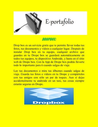 DROPBOX:
Drop box es un servicio gratis que te permite llevar todas tus
fotos, tus documentos y videos a cualquier lugar. Después de
instalar Drop box en tu equipo, cualquier archivo que
guardes en tu Drope box se guardará automáticamente en
todos tus equipos, tu dispositivo Androide, y hasta en el sitio
web de Drope box. Con la App de Drope box podrás llevarte
todo lo importante para ti cuando salgas de viaje.
Lee tus documentos o mira tus álbumes cuando salgas de
viaje. Guarda tus fotos o videos en tu Dropo y compártelos
con tus amigos con sólo un par de toques. Aun si dejas
accidentalmente tu androide en un taxi, tus cosas siempre
estarán seguras en Dropo.

 