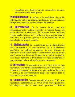 

Posibilitan que dejemos de ser espectadores pasivos,
para actuar como participantes.

2.Instantaneidad: Se refiere a la posibilidad de recibir
información en buenas condiciones técnicas en un espacio de
tiempo muy reducido, casi de manera instantánea.

3. Interconexión: De la misma forma, casi que
instantáneamente, podemos acceder a muchos bancos de
datos situados a kilómetros de distancia física, podemos
visitar muchos sitios o ver y hablar con personas que estén al
otro lado del planeta, gracias a la interconexión de las
tecnologías de imagen y sonido.

4. Digitalización: La característica de la digitalización
hace referencia a la transformación de la información
analógica en códigos numéricos, lo que favorece la
transmisión de diversos tipos de información por un mismo
canal, como son las redes digitales de servicios integrados.
Esas redes permiten la transmisión de videoconferencias o
programas de radio y televisión por una misma red.

5. Diversidad: Otra característica es la diversidad de esas
tecnologías que permiten desempeñar diversas funciones. Un
videodisco transmite informaciones por medio de imágenes
y textos y la videoconferencia puede dar espacio para la
interacción entre los usuarios.

6. Colaboración: Cuando nos referimos a las TIC como
tecnologías colaborativas, es por el hecho de que posibilitan
el trabajo en equipo, es decir, varias personas en distintos

 