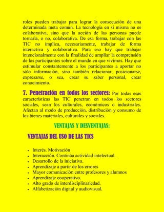 roles pueden trabajar para lograr la consecución de una
determinada meta común. La tecnología en sí misma no es
colaborativa, sino que la acción de las personas puede
tornarla, o no, colaborativa. De esa forma, trabajar con las
TIC no implica, necesariamente, trabajar de forma
interactiva y colaborativa. Para eso hay que trabajar
intencionalmente con la finalidad de ampliar la comprensión
de los participantes sobre el mundo en que vivimos. Hay que
estimular constantemente a los participantes a aportar no
sólo información, sino también relacionar, posicionarse,
expresarse, o sea, crear su saber personal, crear
conocimiento.

7. Penetración en todos los sectores: Por todas esas
características las TIC penetran en todos los sectores
sociales, sean los culturales, económicos o industriales.
Afectan al modo de producción, distribución y consumo de
los bienes materiales, culturales y sociales.

VENTAJAS Y DESVENTAJAS:
VENTAJAS DEL USO DE LAS TICS









Interés. Motivación
Interacción. Continúa actividad intelectual.
Desarrollo de la iniciativa.
Aprendizaje a partir de los errores
Mayor comunicación entre profesores y alumnos
Aprendizaje cooperativo.
Alto grado de interdisciplinariedad.
Alfabetización digital y audiovisual.

 