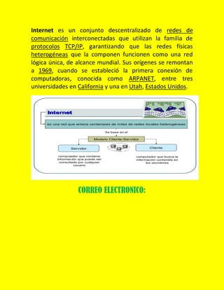 Internet es un conjunto descentralizado de redes de
comunicación interconectadas que utilizan la familia de
protocolos TCP/IP, garantizando que las redes físicas
heterogéneas que la componen funcionen como una red
lógica única, de alcance mundial. Sus orígenes se remontan
a 1969, cuando se estableció la primera conexión de
computadoras, conocida como ARPANET, entre tres
universidades en California y una en Utah, Estados Unidos.

CORREO ELECTRONICO:

 