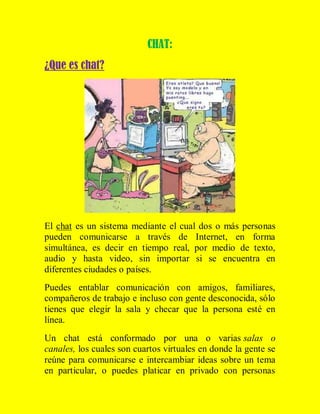 CHAT:
¿Que es chat?

El chat es un sistema mediante el cual dos o más personas
pueden comunicarse a través de Internet, en forma
simultánea, es decir en tiempo real, por medio de texto,
audio y hasta video, sin importar si se encuentra en
diferentes ciudades o países.
Puedes entablar comunicación con amigos, familiares,
compañeros de trabajo e incluso con gente desconocida, sólo
tienes que elegir la sala y checar que la persona esté en
línea.
Un chat está conformado por una o varias salas o
canales, los cuales son cuartos virtuales en donde la gente se
reúne para comunicarse e intercambiar ideas sobre un tema
en particular, o puedes platicar en privado con personas

 