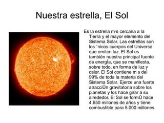 Nuestra estrella, El Sol Es la estrella más cercana a la Tierra y el mayor elemento del Sistema Solar. Las estrellas son los únicos cuerpos del Universo que emiten luz. El Sol es también nuestra principal fuente de energía, que se manifiesta, sobre todo, en forma de luz y calor. El Sol contiene más del 99% de toda la materia del Sistema Solar. Ejerce una fuerte atracción gravitatoria sobre los planetas y los hace girar a su alrededor. El Sol se formó hace 4.650 millones de años y tiene combustible para 5.000 millones más. 
