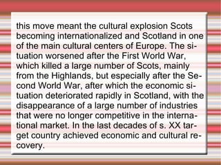 this move meant the cultural explosion Scots
becoming internationalized and Scotland in one
of the main cultural centers of Europe. The situation worsened after the First World War,
which killed a large number of Scots, mainly
from the Highlands, but especially after the Second World War, after which the economic situation deteriorated rapidly in Scotland, with the
disappearance of a large number of industries
that were no longer competitive in the international market. In the last decades of s. XX target country achieved economic and cultural recovery.

 