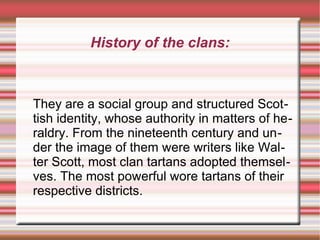 History of the clans:

They are a social group and structured Scottish identity, whose authority in matters of heraldry. From the nineteenth century and under the image of them were writers like Walter Scott, most clan tartans adopted themselves. The most powerful wore tartans of their
respective districts.

 