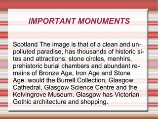 IMPORTANT MONUMENTS
Scotland The image is that of a clean and unpolluted paradise, has thousands of historic sites and attractions: stone circles, menhirs,
prehistoric burial chambers and abundant remains of Bronze Age, Iron Age and Stone
Age. would the Burrell Collection, Glasgow
Cathedral, Glasgow Science Centre and the
Kelvingrove Museum. Glasgow has Victorian
Gothic architecture and shopping.

 