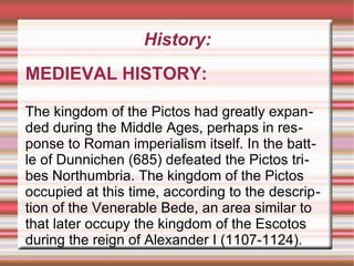 History:
MEDIEVAL HISTORY:
The kingdom of the Pictos had greatly expanded during the Middle Ages, perhaps in response to Roman imperialism itself. In the battle of Dunnichen (685) defeated the Pictos tribes Northumbria. The kingdom of the Pictos
occupied at this time, according to the description of the Venerable Bede, an area similar to
that later occupy the kingdom of the Escotos
during the reign of Alexander I (1107-1124).

 