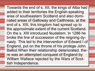 Towards the end of s. XII, the kings of Alba had
added to their territories the English-speaking
area of southeastern Scotland and also dominated areas of Galloway and Caithness, at the
end of s. XIII, this kingdom had spread up to
the approximate extent of the current Scotland.
On the s. XIII introduced feudalism. In 1286 he
broke the line of succession of the reigning dynasty. This led to the intervention of Edward I of
England, put on the throne of his protege John
Balliol.When their relationship deteriorated, there was an attempted conquest of England by
William Wallace rejected by the Wars of Scottish Independence.

 