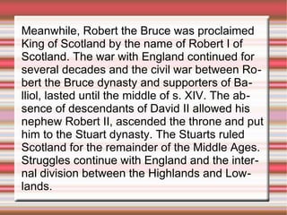 Meanwhile, Robert the Bruce was proclaimed
King of Scotland by the name of Robert I of
Scotland. The war with England continued for
several decades and the civil war between Robert the Bruce dynasty and supporters of Balliol, lasted until the middle of s. XIV. The absence of descendants of David II allowed his
nephew Robert II, ascended the throne and put
him to the Stuart dynasty. The Stuarts ruled
Scotland for the remainder of the Middle Ages.
Struggles continue with England and the internal division between the Highlands and Lowlands.

 