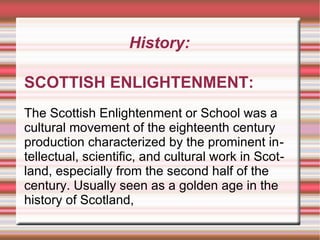 History:
SCOTTISH ENLIGHTENMENT:
The Scottish Enlightenment or School was a
cultural movement of the eighteenth century
production characterized by the prominent intellectual, scientific, and cultural work in Scotland, especially from the second half of the
century. Usually seen as a golden age in the
history of Scotland,

 