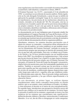 10 
estas regulaciones eran funcionales a un modelo de instrucción públi-ca 
autoritario, individualista y competitivo» (Imen, 2000:5). 
El Estatuto Nacional –ley 14.473–, sancionado el 12 de setiembre de 
1958,1 se constituyó en un referente de nuestro análisis. Dicha regula-ción 
no ha sido derogada formalmente, a pesar de que su ámbito de 
aplicación ha quedado restringido2 luego de los sucesivos procesos 
de transferencia a las provincias de las instituciones educativas na-cionales, 
iniciados en la década del ‘60. Por otra parte, esta ley se 
constituyó en el modelo a partir del cual las provincias desarrollaron 
sus propios estatutos. Es por esto que parte de nuestra indagación 
estuvo orientada a identificar similitudes y diferencias entre el Estatu-to 
Nacional y los jurisdiccionales. 
La documentación con la cual trabajamos para el presente estudio fue 
suministrada por el Congreso Nacional, las Casas de Provincia y el Cen-tro 
de Documentación del Ministerio de Educación. No resulta anecdóti-co 
comentar que la primer tarea de acercamiento a este tipo de normativa 
reveló la falta de documentación oficial en organismos públicos. 
Abordamos, entonces, los estatutos docentes provinciales con el 
objeto de conocer su contenido y sistematizar dicha información en 
diversos ejes de análisis, así como establecer en qué medida conser-van 
los lineamientos del Estatuto Nacional,3 teniendo en cuenta las 
características propias que presentan en función del momento histó-rico 
en que han sido sancionados. Para esto, se trabajó con el Estatu-to 
de Nación y las 24 leyes jurisdiccionales con sus modificaciones 
hasta el año 20014 sin considerar sus reglamentaciones. Cabe aclarar 
que las provincias de Santa Cruz y Santa Fe se rigen, hasta el momen-to 
de finalización del presente estudio, por el Estatuto Nacional. Por 
otra parte, el Estatuto de Tierra del Fuego fue derogado5 con posterio-ridad 
al inicio de nuestra tarea, pero fue contemplado igualmente en el 
análisis. También es necesario aclarar que las provincias se distin-guen 
entre aquellas que han sancionado un único estatuto para todos 
los niveles de enseñanza, estableciendo algunas disposiciones espe-ciales 
luego para cada nivel, y aquellas otras que establecen estatu-tos 
diferenciados para cada uno. Para el presente trabajo analizamos 
las disposiciones generales y las que refieren específicamente a la 
educación básica. 
En este documento, en primer lugar, se realizan algunas 
consideraciones sobre ciertos conceptos transversales en nuestro 
análisis: qué es un estatuto, cómo concebimos al Estado y al trabajo, 
y cómo pensamos al docente en el marco de esta conceptualización. 
En segundo lugar, introducimos una perspectiva histórica acerca del 
proceso que confluye en la sanción de los estatutos. En tercer lugar, 
se presenta el análisis de los estatutos, organizado en torno a los ejes 
temáticos de los estatutos que consideramos más significativos: 
definición docente, deberes y derechos, carrera docente y condiciones 
laborales. A su vez, dos de ellos se desagregan en varias categorías: 
 