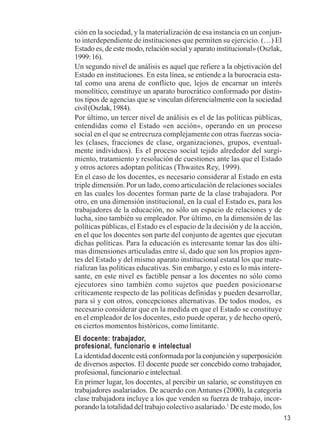 13 
ción en la sociedad, y la materialización de esa instancia en un conjun-to 
interdependiente de instituciones que permiten su ejercicio. (…) El 
Estado es, de este modo, relación social y aparato institucional» (Oszlak, 
1999: 16). 
Un segundo nivel de análisis es aquel que refiere a la objetivación del 
Estado en instituciones. En esta línea, se entiende a la burocracia esta-tal 
como una arena de conflicto que, lejos de encarnar un interés 
monolítico, constituye un aparato burocrático conformado por distin-tos 
tipos de agencias que se vinculan diferencialmente con la sociedad 
civil (Oszlak, 1984). 
Por último, un tercer nivel de análisis es el de las políticas públicas, 
entendidas como el Estado «en acción», operando en un proceso 
social en el que se entrecruza complejamente con otras fuerzas socia-les 
(clases, fracciones de clase, organizaciones, grupos, eventual-mente 
individuos). Es el proceso social tejido alrededor del surgi-miento, 
tratamiento y resolución de cuestiones ante las que el Estado 
y otros actores adoptan políticas (Thwaites Rey, 1999). 
En el caso de los docentes, es necesario considerar al Estado en esta 
triple dimensión. Por un lado, como articulación de relaciones sociales 
en las cuales los docentes forman parte de la clase trabajadora. Por 
otro, en una dimensión institucional, en la cual el Estado es, para los 
trabajadores de la educación, no sólo un espacio de relaciones y de 
lucha, sino también su empleador. Por último, en la dimensión de las 
políticas públicas, el Estado es el espacio de la decisión y de la acción, 
en el que los docentes son parte del conjunto de agentes que ejecutan 
dichas políticas. Para la educación es interesante tomar las dos últi-mas 
dimensiones articuladas entre sí, dado que son los propios agen-tes 
del Estado y del mismo aparato institucional estatal los que mate-rializan 
las políticas educativas. Sin embargo, y esto es lo más intere-sante, 
en este nivel es factible pensar a los docentes no sólo como 
ejecutores sino también como sujetos que pueden posicionarse 
críticamente respecto de las políticas definidas y pueden desarrollar, 
para sí y con otros, concepciones alternativas. De todos modos, es 
necesario considerar que en la medida en que el Estado se constituye 
en el empleador de los docentes, esto puede operar, y de hecho operó, 
en ciertos momentos históricos, como limitante. 
El docente: trabajador, 
profesional, funcionario e intelectual 
La identidad docente está conformada por la conjunción y superposición 
de diversos aspectos. El docente puede ser concebido como trabajador, 
profesional, funcionario e intelectual. 
En primer lugar, los docentes, al percibir un salario, se constituyen en 
trabajadores asalariados. De acuerdo con Antunes (2000), la categoría 
clase trabajadora incluye a los que venden su fuerza de trabajo, incor-porando 
la totalidad del trabajo colectivo asalariado.1 De este modo, los 
 