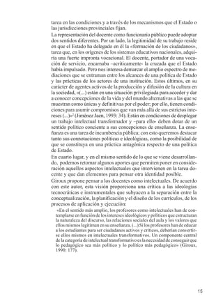 15 
tarea en las condiciones y a través de los mecanismos que el Estado o 
las jurisdicciones provinciales fijan. 
La representación del docente como funcionario público puede adoptar 
dos sentidos diferentes. Por un lado, la legitimidad de su trabajo reside 
en que el Estado ha delegado en él la «formación de los ciudadanos», 
tarea que, en los orígenes de los sistemas educativos nacionales, adqui-ría 
una fuerte impronta vocacional. El docente, portador de una voca-ción 
de servicio, encarnaba –acríticamente- la cruzada que el Estado 
había impulsado. Pero nos interesa demarcar el amplio espectro de me-diaciones 
que se entraman entre los alcances de una política de Estado 
y las prácticas de los actores de una institución. Estos últimos, en su 
carácter de agentes activos de la producción y difusión de la cultura en 
la sociedad, «(...) están en una situación privilegiada para acceder y dar 
a conocer concepciones de la vida y del mundo alternativas a las que se 
muestran como únicas y definitivas por el poder; por ello, tienen condi-ciones 
para asumir compromisos que van más allá de sus estrictos inte-reses 
(...)»2 (Jiménez Jaen, 1993: 34). Están en condiciones de desplegar 
un trabajo intelectual transformador y –para ello- deben dotar de un 
sentido político conciente a sus concepciones de enseñanza. La ense-ñanza 
es una tarea de incumbencia pública; con esto queremos destacar 
tanto sus connotaciones políticas e ideológicas, como la posibilidad de 
que se constituya en una práctica antagónica respecto de una política 
de Estado. 
En cuarto lugar, y en el mismo sentido de lo que se viene desarrollan-do, 
podemos retomar algunos aportes que permiten poner en conside-ración 
aquellos aspectos intelectuales que intervienen en la tarea do-cente 
y que dan elementos para pensar otra identidad posible. 
Giroux propone pensar a los docentes como intelectuales. De acuerdo 
con este autor, esta visión proporciona una crítica a las ideologías 
tecnocráticas e instrumentales que subyacen a la separación entre la 
conceptualización, la planificación y el diseño de los currículos, de los 
procesos de aplicación y ejecución: 
«En el sentido más amplio, los profesores como intelectuales han de con-templarse 
en función de los intereses ideológicos y políticos que estructuran 
la naturaleza del discurso, las relaciones sociales del aula y los valores que 
ellos mismos legitiman en su enseñanza. (...) Si los profesores han de educar 
a los estudiantes para ser ciudadanos activos y críticos, deberían convertir-se 
ellos mismos en intelectuales transformativos. Un componente central 
de la categoría de intelectual transformativo es la necesidad de conseguir que 
lo pedagógico sea más político y lo político más pedagógico» (Giroux, 
1990: 177). 
 