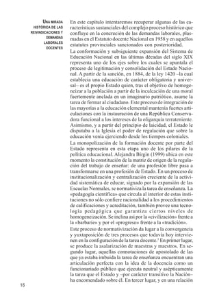 16 
En este capítulo intentaremos recuperar algunas de las ca-racterísticas 
sustanciales del complejo proceso histórico que 
confluye en la concreción de las demandas laborales, plas-madas 
en el Estatuto docente Nacional en 1958 y en aquellos 
estatutos provinciales sancionados con posterioridad. 
La conformación y subsiguiente expansión del Sistema de 
Educación Nacional en las últimas décadas del siglo XIX 
representa uno de los ejes sobre los cuales se apuntala el 
proceso de legitimación y consolidación del Estado Nacio-nal. 
A partir de la sanción, en 1884, de la ley 1420 –la cual 
establecía una educación de carácter obligatoria y univer-sal– 
es el propio Estado quien, tras el objetivo de homoge-neizar 
a la población a partir de la inculcación de una moral 
fuertemente anclada en un imaginario patriótico, asume la 
tarea de formar al ciudadano. Este proceso de integración de 
las mayorías a la educación elemental mantenía fuertes arti-culaciones 
con la instauración de una República Conserva-dora 
funcional a los intereses de la oligarquía terrateniente. 
Asimismo, y a partir del principio de laicidad, el Estado le 
disputaba a la Iglesia el poder de regulación que sobre la 
educación venía ejerciendo desde los tiempos coloniales. 
La monopolización de la formación docente por parte del 
Estado representa en esta etapa uno de los pilares de la 
política educacional. Alejandra Birgin (1999) ubica en este 
momento la constitución de la matriz de origen de la regula-ción 
del trabajo de enseñar: de una profesión libre pasa a 
transformarse en una profesión de Estado. En un proceso de 
institucionalización y centralización creciente de la activi-dad 
sistemática de educar, signado por la expansión de las 
Escuelas Normales, se normativiza la tarea de enseñanza. La 
«pedagogía científica» que circula al interior de estas insti-tuciones 
no sólo confiere racionalidad a los procedimientos 
de calificaciones y acreditación, también provee una tecno-logía 
pedagógica que garantiza ciertos niveles de 
homogeneización. Se inclina así por la «civilización» frente a 
la «barbarie» y por el «progreso» frente a la «tradición». 
Este proceso de normativización da lugar a la convergencia 
y yuxtaposición de tres procesos que todavía hoy intervie-nen 
en la configuración de la tarea docente.3 En primer lugar, 
se produce la asalarización de maestras y maestros. En se-gundo 
lugar, aquellas connotaciones de apostolado de las 
que ya estaba imbuida la tarea de enseñanza encuentran una 
articulación perfecta con la idea de la docencia como un 
funcionariado público que ejecuta neutral y asépticamente 
la tarea que el Estado y –por carácter transitivo la Nación– 
ha encomendado sobre él. En tercer lugar, y en una relación 
UNA MIRADA 
HISTÓRICA DE LAS 
REIVINDICACIONES Y 
DEMANDAS 
LABORALES 
DOCENTES 
 