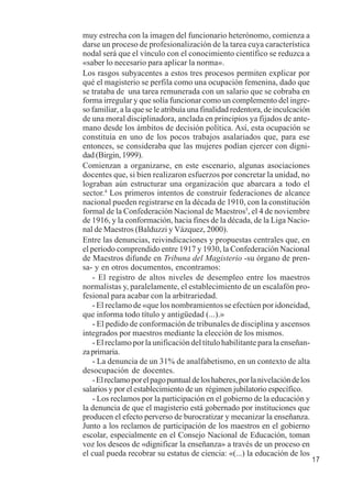 17 
muy estrecha con la imagen del funcionario heterónomo, comienza a 
darse un proceso de profesionalización de la tarea cuya característica 
nodal será que el vínculo con el conocimiento científico se reduzca a 
«saber lo necesario para aplicar la norma». 
Los rasgos subyacentes a estos tres procesos permiten explicar por 
qué el magisterio se perfila como una ocupación femenina, dado que 
se trataba de una tarea remunerada con un salario que se cobraba en 
forma irregular y que solía funcionar como un complemento del ingre-so 
familiar, a la que se le atribuía una finalidad redentora, de inculcación 
de una moral disciplinadora, anclada en principios ya fijados de ante-mano 
desde los ámbitos de decisión política. Así, esta ocupación se 
constituía en uno de los pocos trabajos asalariados que, para ese 
entonces, se consideraba que las mujeres podían ejercer con digni-dad 
(Birgin, 1999). 
Comienzan a organizarse, en este escenario, algunas asociaciones 
docentes que, si bien realizaron esfuerzos por concretar la unidad, no 
lograban aún estructurar una organización que abarcara a todo el 
sector.4 Los primeros intentos de construir federaciones de alcance 
nacional pueden registrarse en la década de 1910, con la constitución 
formal de la Confederación Nacional de Maestros5, el 4 de noviembre 
de 1916, y la conformación, hacia fines de la década, de la Liga Nacio-nal 
de Maestros (Balduzzi y Vázquez, 2000). 
Entre las denuncias, reivindicaciones y propuestas centrales que, en 
el período comprendido entre 1917 y 1930, la Confederación Nacional 
de Maestros difunde en Tribuna del Magisterio -su órgano de pren-sa- 
y en otros documentos, encontramos: 
- El registro de altos niveles de desempleo entre los maestros 
normalistas y, paralelamente, el establecimiento de un escalafón pro-fesional 
para acabar con la arbitrariedad. 
- El reclamo de «que los nombramientos se efectúen por idoneidad, 
que informa todo título y antigüedad (...).» 
- El pedido de conformación de tribunales de disciplina y ascensos 
integrados por maestros mediante la elección de los mismos. 
- El reclamo por la unificación del título habilitante para la enseñan-za 
primaria. 
- La denuncia de un 31% de analfabetismo, en un contexto de alta 
desocupación de docentes. 
- El reclamo por el pago puntual de los haberes, por la nivelación de los 
salarios y por el establecimiento de un régimen jubilatorio específico. 
- Los reclamos por la participación en el gobierno de la educación y 
la denuncia de que el magisterio está gobernado por instituciones que 
producen el efecto perverso de burocratizar y mecanizar la enseñanza. 
Junto a los reclamos de participación de los maestros en el gobierno 
escolar, especialmente en el Consejo Nacional de Educación, toman 
voz los deseos de «dignificar la enseñanza» a través de un proceso en 
el cual pueda recobrar su estatus de ciencia: «(...) la educación de los 
 
