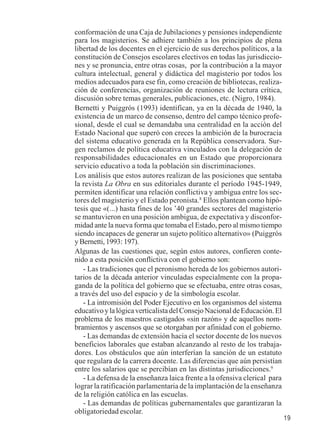 19 
conformación de una Caja de Jubilaciones y pensiones independiente 
para los magisterios. Se adhiere también a los principios de plena 
libertad de los docentes en el ejercicio de sus derechos políticos, a la 
constitución de Consejos escolares electivos en todas las jurisdiccio-nes 
y se pronuncia, entre otras cosas, por la contribución a la mayor 
cultura intelectual, general y didáctica del magisterio por todos los 
medios adecuados para ese fin, como creación de bibliotecas, realiza-ción 
de conferencias, organización de reuniones de lectura crítica, 
discusión sobre temas generales, publicaciones, etc. (Nigro, 1984). 
Bernetti y Puiggrós (1993) identifican, ya en la década de 1940, la 
existencia de un marco de consenso, dentro del campo técnico profe-sional, 
desde el cual se demandaba una centralidad en la acción del 
Estado Nacional que superó con creces la ambición de la burocracia 
del sistema educativo generada en la República conservadora. Sur-gen 
reclamos de política educativa vinculados con la delegación de 
responsabilidades educacionales en un Estado que proporcionara 
servicio educativo a toda la población sin discriminaciones. 
Los análisis que estos autores realizan de las posiciones que sentaba 
la revista La Obra en sus editoriales durante el período 1945-1949, 
permiten identificar una relación conflictiva y ambigua entre los sec-tores 
del magisterio y el Estado peronista.8 Ellos plantean como hipó-tesis 
que «(...) hasta fines de los ’40 grandes sectores del magisterio 
se mantuvieron en una posición ambigua, de expectativa y disconfor-midad 
ante la nueva forma que tomaba el Estado, pero al mismo tiempo 
siendo incapaces de generar un sujeto político alternativo» (Puiggrós 
y Bernetti, 1993: 197). 
Algunas de las cuestiones que, según estos autores, confieren conte-nido 
a esta posición conflictiva con el gobierno son: 
- Las tradiciones que el peronismo hereda de los gobiernos autori-tarios 
de la década anterior vinculadas especialmente con la propa-ganda 
de la política del gobierno que se efectuaba, entre otras cosas, 
a través del uso del espacio y de la simbología escolar. 
- La intromisión del Poder Ejecutivo en los organismos del sistema 
educativo y la lógica verticalista del Consejo Nacional de Educación. El 
problema de los maestros castigados «sin razón» y de aquellos nom-bramientos 
y ascensos que se otorgaban por afinidad con el gobierno. 
- Las demandas de extensión hacia el sector docente de los nuevos 
beneficios laborales que estaban alcanzando al resto de los trabaja-dores. 
Los obstáculos que aún interferían la sanción de un estatuto 
que regulara de la carrera docente. Las diferencias que aún persistían 
entre los salarios que se percibían en las distintas jurisdicciones.9 
- La defensa de la enseñanza laica frente a la ofensiva clerical para 
lograr la ratificación parlamentaria de la implantación de la enseñanza 
de la religión católica en las escuelas. 
- Las demandas de políticas gubernamentales que garantizaran la 
obligatoriedad escolar. 
 