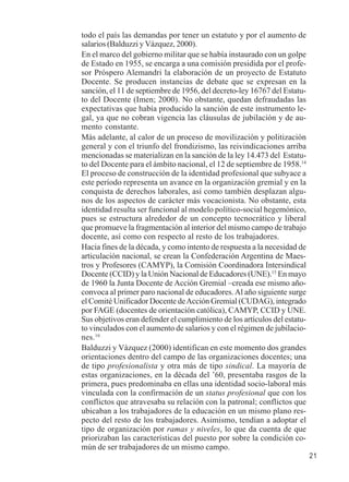 21 
todo el país las demandas por tener un estatuto y por el aumento de 
salarios (Balduzzi y Vázquez, 2000). 
En el marco del gobierno militar que se había instaurado con un golpe 
de Estado en 1955, se encarga a una comisión presidida por el profe-sor 
Próspero Alemandri la elaboración de un proyecto de Estatuto 
Docente. Se producen instancias de debate que se expresan en la 
sanción, el 11 de septiembre de 1956, del decreto-ley 16767 del Estatu-to 
del Docente (Imen; 2000). No obstante, quedan defraudadas las 
expectativas que había producido la sanción de este instrumento le-gal, 
ya que no cobran vigencia las cláusulas de jubilación y de au-mento 
constante. 
Más adelante, al calor de un proceso de movilización y politización 
general y con el triunfo del frondizismo, las reivindicaciones arriba 
mencionadas se materializan en la sanción de la ley 14.473 del Estatu-to 
del Docente para el ámbito nacional, el 12 de septiembre de 1958.14 
El proceso de construcción de la identidad profesional que subyace a 
este período representa un avance en la organización gremial y en la 
conquista de derechos laborales, así como también desplazan algu-nos 
de los aspectos de carácter más vocacionista. No obstante, esta 
identidad resulta ser funcional al modelo político-social hegemónico, 
pues se estructura alrededor de un concepto tecnocrático y liberal 
que promueve la fragmentación al interior del mismo campo de trabajo 
docente, así como con respecto al resto de los trabajadores. 
Hacia fines de la década, y como intento de respuesta a la necesidad de 
articulación nacional, se crean la Confederación Argentina de Maes-tros 
y Profesores (CAMYP), la Comisión Coordinadora Intersindical 
Docente (CCID) y la Unión Nacional de Educadores (UNE).15 En mayo 
de 1960 la Junta Docente de Acción Gremial –creada ese mismo año-convoca 
al primer paro nacional de educadores. Al año siguiente surge 
el Comité Unificador Docente de Acción Gremial (CUDAG), integrado 
por FAGE (docentes de orientación católica), CAMYP, CCID y UNE. 
Sus objetivos eran defender el cumplimiento de los artículos del estatu-to 
vinculados con el aumento de salarios y con el régimen de jubilacio-nes. 
16 
Balduzzi y Vázquez (2000) identifican en este momento dos grandes 
orientaciones dentro del campo de las organizaciones docentes; una 
de tipo profesionalista y otra más de tipo sindical. La mayoría de 
estas organizaciones, en la década del ’60, presentaba rasgos de la 
primera, pues predominaba en ellas una identidad socio-laboral más 
vinculada con la confirmación de un status profesional que con los 
conflictos que atravesaba su relación con la patronal; conflictos que 
ubicaban a los trabajadores de la educación en un mismo plano res-pecto 
del resto de los trabajadores. Asimismo, tendían a adoptar el 
tipo de organización por ramas y niveles, lo que da cuenta de que 
priorizaban las características del puesto por sobre la condición co-mún 
de ser trabajadores de un mismo campo. 
 
