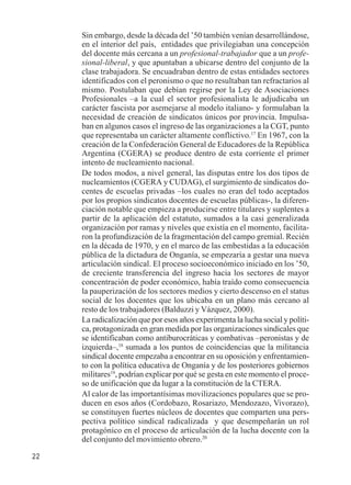 22 
Sin embargo, desde la década del ’50 también venían desarrollándose, 
en el interior del país, entidades que privilegiaban una concepción 
del docente más cercana a un profesional-trabajador que a un profe-sional- 
liberal, y que apuntaban a ubicarse dentro del conjunto de la 
clase trabajadora. Se encuadraban dentro de estas entidades sectores 
identificados con el peronismo o que no resultaban tan refractarios al 
mismo. Postulaban que debían regirse por la Ley de Asociaciones 
Profesionales –a la cual el sector profesionalista le adjudicaba un 
carácter fascista por asemejarse al modelo italiano- y formulaban la 
necesidad de creación de sindicatos únicos por provincia. Impulsa-ban 
en algunos casos el ingreso de las organizaciones a la CGT, punto 
que representaba un carácter altamente conflictivo.17 En 1967, con la 
creación de la Confederación General de Educadores de la República 
Argentina (CGERA) se produce dentro de esta corriente el primer 
intento de nucleamiento nacional. 
De todos modos, a nivel general, las disputas entre los dos tipos de 
nucleamientos (CGERA y CUDAG), el surgimiento de sindicatos do-centes 
de escuelas privadas –los cuales no eran del todo aceptados 
por los propios sindicatos docentes de escuelas públicas-, la diferen-ciación 
notable que empieza a producirse entre titulares y suplentes a 
partir de la aplicación del estatuto, sumados a la casi generalizada 
organización por ramas y niveles que existía en el momento, facilita-ron 
la profundización de la fragmentación del campo gremial. Recién 
en la década de 1970, y en el marco de las embestidas a la educación 
pública de la dictadura de Onganía, se empezaría a gestar una nueva 
articulación sindical. El proceso socioeconómico iniciado en los ’50, 
de creciente transferencia del ingreso hacia los sectores de mayor 
concentración de poder económico, había traído como consecuencia 
la pauperización de los sectores medios y cierto descenso en el status 
social de los docentes que los ubicaba en un plano más cercano al 
resto de los trabajadores (Balduzzi y Vázquez, 2000). 
La radicalización que por esos años experimenta la lucha social y políti-ca, 
protagonizada en gran medida por las organizaciones sindicales que 
se identificaban como antiburocráticas y combativas –peronistas y de 
izquierda–,18 sumada a los puntos de coincidencias que la militancia 
sindical docente empezaba a encontrar en su oposición y enfrentamien-to 
con la política educativa de Onganía y de los posteriores gobiernos 
militares19, podrían explicar por qué se gesta en este momento el proce-so 
de unificación que da lugar a la constitución de la CTERA. 
Al calor de las importantísimas movilizaciones populares que se pro-ducen 
en esos años (Cordobazo, Rosariazo, Mendozazo, Vivorazo), 
se constituyen fuertes núcleos de docentes que comparten una pers-pectiva 
político sindical radicalizada y que desempeñarán un rol 
protagónico en el proceso de articulación de la lucha docente con la 
del conjunto del movimiento obrero.20 
 