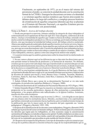 23 
Finalmente, en septiembre de 1973, ya en el marco del retorno del 
peronismo al poder, se concreta la unidad docente con la constitución 
formal de la CTERA. Emergen las discusiones en torno a la identidad 
y se retoman aquellos núcleos temáticos que fueron atravesando los 
debates dados a lo largo del conflictivo y complejo proceso histórico 
de cristalización de aquellas conquistas laborales que hoy se plasman 
en el Estatuto del Docente Nacional y en aquellos Estatutos provin-ciales 
sancionados con posterioridad. 
Notas a la Parte I - Acerca del trabajo docente 
1. Desde una perspectiva marxista, Antunes redefine la categoría de clase trabajadora al 
contextualizarla en el capitalismo de fines de siglo XX. Esta categoría, a diferencia de la de 
obrero, «incluye a la totalidad de aquellos que venden su fuerza de trabajo, teniendo como 
núcleo central los trabajadores productivos. Ello no se restringe, por lo tanto al trabajo manual 
directo, sino que incorpora la totalidad del trabajo social, del trabajo colectivo asalariado. 
Abarca una amplia gama de asalariados desde aquellos insertos en el sector servicios, bancos, 
comercios, turismo, servicios públicos, hasta aquellos que realizan actividades en las fábri-cas, 
pero que no crean directamente valor. Una noción ampliada de clase trabajadora incluye, 
todos aquellos que venden su fuerza de trabajo a cambio de un salario» (Antunes, 2000: 18). 
Clase trabajadora, entonces, aparece como una categoría de análisis más amplia. 
2. La autora retoma aquí los análisis gramscianos sobre la situación de los intelectuales en 
la sociedad. 
3. No nos vamos a detener aquí en las diferencias que se dan entre las direcciones que en 
este período toman la formación de profesores y la formación de maestros. No obstante, 
creemos que no es poco relevante dejar claro que el profesorado se caracterizaba por ser una 
profesión predominantemente masculina y de formación universitaria, en donde el ejercicio 
de la docencia se compatibilizaba con el ejercicio liberal de la profesión (Birgin, 1999). 
4. En 1892 se crea la primer entidad docente, la «Liga de Maestros» de San Juan, a la que 
en la primeras décadas del nuevo siglo se le van sumando distintas asociaciones y federaciones 
de docentes de carácter provincial y local: Buenos Aires, Córdoba, Tucumán, Mendoza, 
Corrientes, Santa Fe, San Juan, Misiones, Entre Ríos, Catamarca, Río Negro (Balduzzi y 
Vázquez, 2000). 
5. Señala Alfredo Bravo que a pesar de su denominación Nacional se vio más tarde 
restringida a la jurisdicción capitalina (Balduzzi y Vázquez, 2000). 
6. Afirmación doctrinaria de la Confederación Nacional de Maestros de 1921 (Nigro, 1984). 
7. Señala Alejandra Birgin (1999) que los maestros no titulados representaban una mayor 
proporción en las escuelas particulares; algunas de ellas pertenecían a comunidades de 
inmigrantes, a los grupos políticos más radicalizados o a la Iglesia Católica. Asimismo, 
muchos de ellos eran extranjeros. 
8. Dicen los autores: «Recordemos que la revista La Obra (...) era dirigida en esta época 
por una alianza entre los normalistas laicos, liberales, escolanovistas y los espiritualistas 
que habían comenzado acercamientos hacia el gobierno, pero se trataba al mismo tiempo de 
la publicación que leía la mayor parte de los maestros del país siguiendo sus ‘recetas 
pedagógicas’ (Puiggrós y Bernetti, 1993: 198). 
9. Respecto de la identificación de los docentes como trabajadores, Puiggrós y Bernetti (1993) 
señalan que la posición del sector era bastante ambigua. Si bien reclaman para sí la extensión de 
los derechos que regían para los trabajadores, en otras ocasiones surgía la caracterización 
sarmientina del indígena y se realzaba su figura como apóstol. Se daba entidad así a un status socio-profesional 
imaginario, típico de clase media, a partir del cual quedaba el docente diferenciado 
del resto de los asalariados que procedían en gran medida del interior del país. 
10. Respecto de la respuesta del gobierno a este tipo de demandas es preciso remarcar que: 
«Un eje de su política educativa consistió en hacerse cargo de las responsabilidades que se 
 
