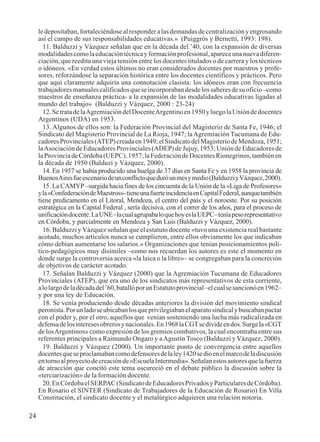 24 
le depositaban, fortaleciéndose al responder a las demandas de centralización y engrosando 
así el campo de sus responsabilidades educativas.» (Puiggrós y Bernetti, 1993: 198). 
11. Balduzzi y Vázquez señalan que en la década del ’40, con la expansión de diversas 
modalidades como la educación técnica y formación profesional, aparece una nueva diferen-ciación, 
que reedita una vieja tensión entre los docentes titulados o de carrera y los técnicos 
o idóneos. «En verdad estos últimos no eran considerados docentes por maestros y profe-sores, 
reforzándose la separación histórica entre los docentes científicos y prácticos. Pero 
que aquí claramente adquiría una connotación clasista: los idóneos eran con frecuencia 
trabajadores manuales calificados que se incorporaban desde los saberes de su oficio –como 
maestros de enseñanza práctica- a la expansión de las modalidades educativas ligadas al 
mundo del trabajo» (Balduzzi y Vázquez, 2000 : 23-24) 
12. Se trata de la Agremiación del Docente Argentino en 1950 y luego la Unión de docentes 
Argentinos (UDA) en 1953. 
13. Algunos de ellos son: la Federación Provincial del Magisterio de Santa Fe, 1946; el 
Sindicato del Magisterio Provincial de La Rioja, 1947; la Agremiación Tucumana de Edu-cadores 
Provinciales (ATEP) creada en 1949; el Sindicato del Magisterio de Mendoza, 1951; 
la Asociación de Educadores Provinciales (ADEP) de Jujuy, 1953; Unión de Educadores de 
la Provincia de Córdoba (UEPC), 1957; la Federación de Docentes Rionegrinos, también en 
la década de 1950 (Balduzi y Vázquez, 2000). 
14. En 1957 se había producido una huelga de 37 días en Santa Fe y en 1958 la provincia de 
Buenos Aires fue escenario de un conflicto que duró un mes y medio (Balduzzi y Vázquez, 2000). 
15. La CAMYP –surgida hacia fines de los cincuenta de la Unión de la «Liga de Profesores» 
y la «Confederación de Maestros»- tiene una fuerte incidencia en Capital Federal, aunque también 
tiene predicamento en el Litoral, Mendoza, el centro del país y el noroeste. Por su posición 
estratégica en la Capital Federal , sería decisiva, con el correr de los años, para el proceso de 
unificación docente. La UNE –la cual agrupaba lo que hoy es la UEPC– tenía peso representativo 
en Córdoba, y parcialmente en Mendoza y San Luis (Balduzzi y Vázquez, 2000). 
16. Balduzzi y Vázquez señalan que el estatuto docente «tuvo una existencia real bastante 
acotada, muchos artículos nunca se cumplieron, entre ellos obviamente los que indicaban 
cómo debían aumentarse los salarios.» Organizaciones que tenían posicionamientos polí-tico- 
pedagógicos muy disímiles –como nos recuerdan los autores es este el momento en 
donde surge la controversia acerca «la laica o la libre»– se congregaban para la concreción 
de objetivos de carácter acotado. 
17. Señalan Balduzzi y Vázquez (2000) que la Agremiación Tucumana de Educadores 
Provinciales (ATEP), que era uno de los sindicatos más representativos de esta corriente, 
a lo largo de la década del ’60, batalló por un Estatuto provincial –el cual se sancionó en 1962– 
y por una ley de Educación. 
18. Se venía produciendo desde décadas anteriores la división del movimiento sindical 
peronista. Por un lado se ubicaban los que privilegiaban el aparato sindical y buscaban pactar 
con el poder y, por el otro, aquellos que venían sosteniendo una lucha más radicalizada en 
defensa de los intereses obreros y nacionales. En 1968 la CGT se divide en dos. Surge la «CGT 
de los Argentinos» como expresión de los gremios combativos, la cual encontraba entre sus 
referentes principales a Raimundo Ongaro y a Agustín Tosco (Balduzzi y Vázquez, 2000). 
19. Balduzzi y Vázquez (2000). Un importante punto de convergencia entre aquellos 
docentes que se proclamaban como defensores de la ley 1420 se dio en el marco de la discusión 
en torno al proyecto de creación de «Escuela Intermedia». Señalan estos autores que la fuerza 
de atracción que concitó este tema oscureció en el debate público la discusión sobre la 
«terciarización» de la formación docente. 
20. En Córdoba el SERPAC (Sindicato de Educadores Privados y Particulares de Córdoba). 
En Rosario el SINTER (Sindicato de Trabajadores de la Educación de Rosario) En Villa 
Constitución, el sindicato docente y el metalúrgico adquieren una relación notoria. 
 
