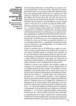 25 
En los Estatutos Docentes se desarrollan, con menor o ma-yor 
exhaustividad y en diverso orden, diferentes temáticas; 
pero todos ellos, en sus primeros artículos, delimitan quié-nes 
están comprendidos dentro de sus regulaciones. Sin 
embargo, al hacerlo, no sólo explicitan quiénes se encuen-tran 
dentro del alcance de la ley, sino que avanzan con la 
formulación de una definición de docente. Esto último los 
distingue de los estatutos correspondientes a otras ocupa-ciones, 
en los que no se realizan este tipo de definiciones. 
El Estatuto Nacional establece que: «(...) se considera docen-te, 
(...) a quien imparte, dirige, supervisa u orienta la educa-ción 
general y la enseñanza sistematizada, así como a quien 
colabora directamente en esas funciones, con sujeción a nor-mas 
pedagógicas y reglamentaciones del presente Estatuto.» 
La mayor parte de los Estatutos provinciales retoma la es-tructura 
de esta definición. Así, estos artículos comienzan 
en todos los casos con la frase «se considera docente» a o 
«se considera educador a», seguida de la asignación de una 
serie de funciones a ser desempeñadas en el ámbito de la 
enseñanza sistematizada. 
Llama la atención que en la definición se apele al «ser», 
como si sujeto y puesto fuesen una unidad. Esto se observa 
con mayor claridad cuando se analizan otros estatutos en 
los que esta relación sujeto-puesto pareciera tener una ma-yor 
distancia. Los estatutos de la Provincia de Buenos Aires 
y Jujuy definen al docente como quien «se encuentra en 
situación o estado docente» y el Estatuto de La Pampa con-sidera 
al docente como «trabajador de la educación». 
También se observa esta cuestión, con claridad, cuando se 
comparan los estatutos docentes con las disposiciones de 
los estatutos propios de otros campos. Por ejemplo, el corres-pondiente 
a los profesionales de la salud expresa que «el 
ejercicio de la medicina, odontología y actividades de colabo-ración 
de las mismas (…) queda sujeto a las normas de la 
presente ley (…) Se considera ejercicio: a- de la medicina: 
anunciar, prescribir, indicar o aplicar cualquier procedimiento 
directo o indirecto de uso en el diagnóstico, pronóstico y/o 
tratamiento de las enfermedades de las personas o a la recu-peración, 
conservación y preservación de la salud de las mis-mas 
(…) c- de las actividades de colaboración de la medicina 
u odontología: el de las personas que colaboren con los pro-fesionales 
(…).»1 Esta ley no apela al médico, al anestesista, 
al enfermero, etc., sino que refiere al ejercicio de su actividad. 
La identificación entre sujeto y puesto antes señalada podría 
enmarcarse en la tensión profesión/ vocación que atraviesa la 
conformación histórica del campo de la docencia desde sus 
PARTE II 
¿QUÉ REGULAN 
LOS ESTATUTOS 
DOCENTES? 
UNA 
RECONSTRUCCIÓN 
DE SUS 
CONTENIDOS 
DEFINICIÓN DOCENTE: 
REPRESENTACIONES 
EN TORNO A LA 
DOCENCIA 
 