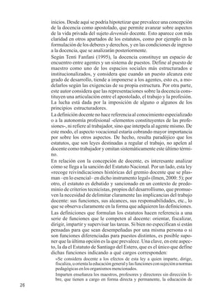 26 
inicios. Desde aquí se podría hipotetizar que prevalece una concepción 
de la docencia como apostolado, que permite avanzar sobre aspectos 
de la vida privada del sujeto devenido docente. Esto aparece con más 
claridad en otros apartados de los estatutos, como por ejemplo en la 
formulación de los deberes y derechos, y en las condiciones de ingreso 
a la docencia, que se analizarán posteriormente. 
Según Tenti Fanfani (1995), la docencia constituye un espacio de 
encuentro entre agentes y un sistema de puestos. Define al puesto de 
maestro como uno de los espacios sociales más estructurados e 
institucionalizados, y considera que cuando un puesto alcanza este 
grado de desarrollo, tiende a imponerse a los agentes, esto es, a mo-delarlos 
según las exigencias de su propia estructura. Por otra parte, 
este autor considera que las representaciones sobre la docencia cons-tituyen 
una articulación entre el apostolado, el trabajo y la profesión. 
La lucha está dada por la imposición de alguno o algunos de los 
principios estructuradores. 
La definición docente no hace referencia al conocimiento especializado 
o a la autonomía profesional -elementos constituyentes de las profe-siones-, 
ni refiere al trabajador, sino que interpela al agente mismo. De 
este modo, el aspecto vocacional estaría cobrando mayor importancia 
por sobre los otros aspectos. De hecho, resulta paradójico que los 
estatutos, que son leyes destinadas a regular el trabajo, no apelen al 
docente como trabajador y omitan sistemáticamente este último térmi-no. 
En relación con la concepción de docente, es interesante analizar 
cómo se llega a la sanción del Estatuto Nacional. Por un lado, esta ley 
«recoge reivindicaciones históricas del gremio docente que se plas-man 
–en lo esencial– en dicho instrumento legal» (Imen, 2000: 5); por 
otro, el estatuto es debatido y sancionado en un contexto de predo-minio 
de criterios tecnicistas, propios del desarrollismo, que promue-ven 
la necesidad de delimitar claramente las implicancias del trabajo 
docente: sus funciones, sus alcances, sus responsabilidades, etc., lo 
que se observa claramente en la forma que adquieren las definiciones. 
Las definiciones que formulan los estatutos hacen referencia a una 
serie de funciones que le competen al docente: orientar, fiscalizar, 
dirigir, impartir y supervisar las tareas. Si bien no especifican si están 
pensadas para que sean desempeñadas por una misma persona o si 
son funciones diferenciadas para puestos distintos, es posible supo-ner 
que la última opción es la que prevalece. Una clave, en este aspec-to, 
la da el Estatuto de Santiago del Estero, que es el único que define 
dichas funciones indicando a qué cargos corresponden: 
«Se considera docente a los efectos de esta ley a quien imparte, dirige, 
fiscaliza, u orienta la educación general y las funciones con sujeción a normas 
pedagógicas en los organismos mencionados. 
Imparten enseñanza los maestros, profesores y directores sin dirección li-bre, 
que tienen a cargo en forma directa y permanente, la educación de 
 