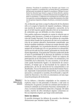 27 
alumnos. Fiscalizan la enseñanza los docentes que tienen a su 
cargo el contralor y coordinación, en forma directa y permanente, 
del personal encargado de impartir la enseñanza. Dirigen la ense-ñanza 
los docentes que tienen a cargo en forma directa y perma-nente, 
el asesoramiento y contralor del personal encargado de im-partir 
la enseñanza. Colaboran en la enseñanza los auxiliares que, 
con sujeción a normas pedagógicas, actúan directamente a las órde-nes 
de quienes imparten, dirigen, fiscalizan, u orientan la enseñan-za. 
»2 
Así, al docente que tiene a cargo la educación de los alumnos 
sólo se le asigna la función de impartir enseñanza. Subyace 
una noción de escisión entre concepción y ejecución, en la 
que el rol del maestro queda reducido al de ser un transmisor 
de contenidos que son definidos en otras instancias. 
Esto podría explicarse tomando en cuenta la relación que se 
establece entre docencia y Estado en el proceso de construc-ción 
del Estado Nacional. Una de las políticas de consolida-ción 
de dicho Estado fue la presencia de éste en la conforma-ción 
de un sistema educativo fuertemente centralizado, que 
incluyó medidas tendientes a formar un cuerpo docente capa-citado 
y diplomado. Así, la profesión docente se constituyó al 
amparo de un Estado que a la vez que promovía su desarrollo, 
ejercía un elevado nivel de control, generando un vínculo alta-mente 
dependiente. Esta particular relación condicionó desde 
el inicio la posibilidad de la docencia de definirse en forma 
autónoma como cuerpo profesional y limitó sus espacios de 
participación en las decisiones en torno a la orientación y los 
contenidos de la educación. En este escenario, el rol del do-cente 
queda fuertemente ligado a la transmisión de conoci-mientos, 
al tiempo que es desvinculado de los espacios de 
producción y de los de selección de los conocimientos a ser 
distribuidos. Ya en el momento de sanción del Estatuto Nacio-nal, 
imperando el pensamiento desarrollista, la escisión entre 
ejecución y concepción se acentúa, diversificando y especifi-cando 
las funciones y los roles en consonancia con una orga-nización 
jerárquica de la docencia. 
En los deberes y derechos estipulados en los estatutos se 
explicita cómo se está pensando al docente y cuál sería su 
orientación. En general, en todos los estatutos provinciales se 
retoma lo señalado en el Estatuto Nacional, manteniendo, in-cluso, 
la misma modalidad de redacción y lenguaje. De todos 
modos, muchos de ellos introducen algunas variaciones so-bre 
esa impronta original, que luego serán analizadas. 
Sobre los deberes 
Es posible distinguir los deberes de acuerdo a las distintas 
dimensiones que intentan regular. Éstas son: 
DEBERES Y 
DERECHOS DEL 
DOCENTE 
 