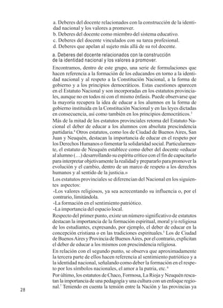 28 
a. Deberes del docente relacionados con la construcción de la identi-dad 
nacional y los valores a promover. 
b. Deberes del docente como miembro del sistema educativo. 
c. Deberes del docente vinculados con su tarea profesional. 
d. Deberes que apelan al sujeto más allá de su rol docente. 
a. Deberes del docente relacionados con la construcción 
de la identidad nacional y los valores a promover. 
Encontramos, dentro de este grupo, una serie de formulaciones que 
hacen referencia a la formación de los educandos en torno a la identi-dad 
nacional y al respeto a la Constitución Nacional, a la forma de 
gobierno y a los principios democráticos. Estas cuestiones aparecen 
en el Estatuto Nacional y son incorporadas en los estatutos provincia-les, 
aunque no en todos ni con el mismo énfasis. Puede observarse que 
la mayoría recupera la idea de educar a los alumnos en la forma de 
gobierno instituida en la Constitución Nacional y en las leyes dictadas 
en consecuencia, así como también en los principios democráticos.3 
Más de la mitad de los estatutos provinciales retoma del Estatuto Na-cional 
el deber de educar a los alumnos con absoluta prescindencia 
partidaria.4 Otros estatutos, como los de Ciudad de Buenos Aires, San 
Juan y Neuquén, destacan la importancia de educar en el respeto por 
los Derechos Humanos o fomentar la solidaridad social. Particularmen-te, 
el estatuto de Neuquén establece como deber del docente «educar 
al alumno (…) desarrollando su espíritu crítico con el fin de capacitarlo 
para interpretar objetivamente la realidad y prepararlo para promover la 
evolución y el cambio, dentro de un marco de respeto a los derechos 
humanos y al sentido de la justicia.» 
Los estatutos provinciales se diferencian del Nacional en los siguien-tes 
aspectos: 
-Los valores religiosos, ya sea acrecentando su influencia o, por el 
contrario, limitándola. 
-La formación en el sentimiento patriótico. 
-La importancia del espacio local. 
Respecto del primer punto, existe un número significativo de estatutos 
destacan la importancia de la formación espiritual, moral y/o religiosa 
de los estudiantes, expresando, por ejemplo, el deber de educar en la 
concepción cristiana o en las tradiciones espirituales.5 Los de Ciudad 
de Buenos Aires y Provincia de Buenos Aires, por el contrario, explicitan 
el deber de educar a los mismos con prescindencia religiosa. 
En relación con el segundo punto, se observa que aproximadamente 
la tercera parte de ellos hacen referencia al sentimiento patriótico y a 
la identidad nacional, señalando como deber la formación en el respe-to 
por los símbolos nacionales, el amor a la patria, etc. 6 
Por último, los estatutos de Chaco, Formosa, La Rioja y Neuquén resca-tan 
la importancia de una pedagogía y una cultura con un enfoque regio-nal. 
7 Teniendo en cuenta la tensión entre la Nación y las provincias ya 
 