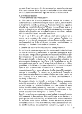 29 
presente desde los orígenes del sistema educativo, resulta llamativo que 
sólo cuatro estatutos hagan alguna referencia a lo regional mientras que 
en todos aparecen fuertemente aspectos vinculados a lo nacional. 
b. Deberes del docente 
como miembro del sistema educativo. 
La totalidad de los estatutos provinciales retoman del Nacional el 
deber docente de respetar tanto la jurisdicción técnica, administrativa 
y disciplinaria, como la vía jerárquica. Asimismo, la mayoría especifica 
el deber de cumplir los horarios.8 De este modo, el lugar que se le 
asigna al docente como miembro del sistema educativo, es una posi-ción 
de subordinación, por la cual debe respetar decisiones y dispo-siciones 
establecidas en instancias superiores. 
Ya en el eje de Definición Docente se señaló cómo subyace en la 
norma cierta concepción del docente como ejecutor. Aquí esta con-cepción 
se ve reforzada ya que parecería que lo que se debe asegurar 
es el cumplimiento de las «órdenes», pues esto constituiría una ga-rantía 
para el funcionamiento del sistema educativo. 
c. Deberes del docente vinculados con su tarea profesional. 
La totalidad de los estatutos provinciales retoman del Nacional el deber 
de ampliar su cultura y perfeccionar su capacidad pedagógica. Algu-nos 
añaden a este postulado general especificaciones relativas al per-feccionamiento 
y al desempeño de sus funciones. El Estatuto de Río 
Negro, por ejemplo, sostiene que los docentes deben actualizar sus 
conocimientos didácticos y científicos; el de Salta indica que los do-centes 
deben desempeñar con eficacia y rigor profesional su «misión»; 
por último, el de Tierra del Fuego señala que los docentes deben parti-cipar 
en todo lo concerniente al desarrollo de la educación. 
Algunas de estas leyes hacen referencia al deber de establecer relacio-nes 
con la comunidad. Por ejemplo, en la provincia de Neuquén se 
postula «propender al mantenimiento de la buena relación con los pa-dres, 
tutores y vecinos, promoviendo una firme vinculación entre la 
escuela y la comunidad.» 
En algunos estatutos provinciales se estipula el deber de un examen 
psicofísico que define la habilitación profesional y condiciona su in-greso 
al campo. se estipula el deber de un examen psicofísico que 
define la habilitación profesional y condiciona su ingreso al campo.9 
En el resto de los estatutos este requisito se explicita cuando se enu-meran 
las condiciones de ingreso a la carrera docente. 
Por último, es interesante destacar una de las funciones que le otorga 
el Estatuto de la Provincia de Tierra del Fuego a sus docentes: la 
participación en la elaboración y actualización de planes de estudios. 
La ausencia, en los demás estatutos, de una instancia de participa-ción 
en la discusión sobre la orientación y fines de la educación esta-ría 
dando cuenta de una concepción tecnocrática, según la cual la 
 