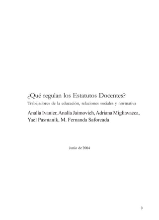 3 
¿Qué regulan los Estatutos Docentes? 
Trabajadores de la educación, relaciones sociales y normativa 
Analía Ivanier, Analía Jaimovich, Adriana Migliavacca, 
Yael Pasmanik, M. Fernanda Saforcada 
Junio de 2004 
 