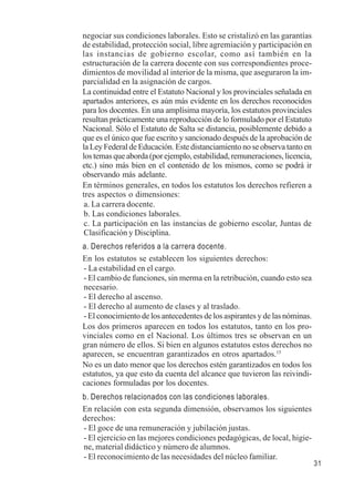 31 
negociar sus condiciones laborales. Esto se cristalizó en las garantías 
de estabilidad, protección social, libre agremiación y participación en 
las instancias de gobierno escolar, como así también en la 
estructuración de la carrera docente con sus correspondientes proce-dimientos 
de movilidad al interior de la misma, que aseguraron la im-parcialidad 
en la asignación de cargos. 
La continuidad entre el Estatuto Nacional y los provinciales señalada en 
apartados anteriores, es aún más evidente en los derechos reconocidos 
para los docentes. En una amplísima mayoría, los estatutos provinciales 
resultan prácticamente una reproducción de lo formulado por el Estatuto 
Nacional. Sólo el Estatuto de Salta se distancia, posiblemente debido a 
que es el único que fue escrito y sancionado después de la aprobación de 
la Ley Federal de Educación. Este distanciamiento no se observa tanto en 
los temas que aborda (por ejemplo, estabilidad, remuneraciones, licencia, 
etc.) sino más bien en el contenido de los mismos, como se podrá ir 
observando más adelante. 
En términos generales, en todos los estatutos los derechos refieren a 
tres aspectos o dimensiones: 
a. La carrera docente. 
b. Las condiciones laborales. 
c. La participación en las instancias de gobierno escolar, Juntas de 
Clasificación y Disciplina. 
a. Derechos referidos a la carrera docente. 
En los estatutos se establecen los siguientes derechos: 
- La estabilidad en el cargo. 
- El cambio de funciones, sin merma en la retribución, cuando esto sea 
necesario. 
- El derecho al ascenso. 
- El derecho al aumento de clases y al traslado. 
- El conocimiento de los antecedentes de los aspirantes y de las nóminas. 
Los dos primeros aparecen en todos los estatutos, tanto en los pro-vinciales 
como en el Nacional. Los últimos tres se observan en un 
gran número de ellos. Si bien en algunos estatutos estos derechos no 
aparecen, se encuentran garantizados en otros apartados.15 
No es un dato menor que los derechos estén garantizados en todos los 
estatutos, ya que esto da cuenta del alcance que tuvieron las reivindi-caciones 
formuladas por los docentes. 
b. Derechos relacionados con las condiciones laborales. 
En relación con esta segunda dimensión, observamos los siguientes 
derechos: 
- El goce de una remuneración y jubilación justas. 
- El ejercicio en las mejores condiciones pedagógicas, de local, higie-ne, 
material didáctico y número de alumnos. 
- El reconocimiento de las necesidades del núcleo familiar. 
 