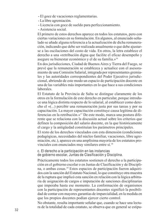 32 
- El goce de vacaciones reglamentarias. 
- La libre agremiación. 
- Licencia con goce de sueldo para perfeccionamiento. 
- Asistencia social. 
El primero de estos derechos aparece en todos los estatutos, pero con 
ciertas variaciones en su formulación. En algunos, al enunciado seña-lado 
se añade alguna referencia a la actualización de dicha remunera-ción, 
indicando que debe ser realizada anualmente o que debe ajustar-se 
a las oscilaciones del costo de vida. En otros, la letra establece el 
derecho a una «retribución digna que facilite el eficaz desempeño y 
asegure su bienestar económico y el de su familia.»16 
En dos jurisdicciones, Ciudad de Buenos Aires y Tierra del Fuego, se 
prevé que la remuneración se establezca y actualice con el asesora-miento 
de una Comisión Salarial, integrada por representantes gremia-les 
y las autoridades correspondientes del Poder Ejecutivo jurisdic-cional, 
abriendo de este modo un espacio de participación docente en 
una de las variables más importantes en lo que hace a sus condiciones 
laborales. 
El Estatuto de la Provincia de Salta se distingue claramente de los 
otros en la formulación de este derecho en particular, porque introdu-ce 
una lógica distinta respecto de lo salarial, al establecer como dere-cho 
el «(...) percibir una remuneración justa por sus tareas y por su 
capacitación. La mayor capacitación constituye causa legítima de di-ferencias 
en la retribución.»17 De este modo, marca una postura dife-rente 
que se relaciona con la discusión actual sobre los criterios que 
definen la composición del salario docente, en la que históricamente 
el cargo y la antigüedad constituían los parámetros principales. 
El resto de los derechos vinculados con esta dimensión (condiciones 
pedagógicas, necesidades del núcleo familiar, vacaciones, libre agre-miación, 
etc.), aparece en una amplísima mayoría de los estatutos pro-vinciales 
con enunciados muy similares entre sí.18 
c. El derecho a la participación en las instancias 
de gobierno escolar, Juntas de Clasificación y Disciplina. 
Prácticamente todos los estatutos sostienen el derecho a la participa-ción 
en el gobierno escolar o en Juntas de Clasificación y de Discipli-na, 
o ambas cosas.19 Estos espacios de participación fueron adquiri-dos 
con la sanción del Estatuto Nacional, lo que constituye otra muestra 
de la ruptura que implicó esta sanción en relación con la lógica arbitra-ria 
de asignación de cargos e imputación de sanciones disciplinarias 
que imperaba hasta ese momento. La conformación de organismos 
con la participación de representantes docentes significó la posibili-dad 
de contar con mayores garantías de imparcialidad, en la medida en 
que los propios docentes podían ejercer cierto control. 
No obstante, resulta importante señalar que, cuando se hace una lectu-ra 
de la totalidad de cada estatuto, se observa que en general se estipu- 
 