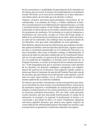 33 
lan los mecanismos y modalidades de participación de los docentes en 
las Juntas, pero no ocurre lo mismo con la participación en el gobierno 
escolar. De hecho, en el resto de los articulados no se hace mención a 
este último punto, de tal modo que este derecho se diluye. 
Algunos estatutos presentan particularidades interesantes de ser 
consideradas. Los estatutos de Chaco y Chubut establecen el dere-cho 
a la participación en la elaboración de reglamentaciones, revisión 
y actualización del estatuto. El de Chubut, además, señala el derecho 
a participar en forma directa en el estudio, actualización y reforma de 
los programas de enseñanza. En los demás no se prevén instancias o 
mecanismos de renovación, excepto en Tierra del Fuego donde se 
habla de la conformación de comisiones de revisión, tanto del estatu-to 
como de los contenidos. Sin embargo éstas no aparecen dentro de 
los Derechos, sino que están contempladas en otros apartados. 
Para finalizar, además de estas tres dimensiones que acabamos de abor-dar, 
aparecen también, entre los derechos del docente, algunas cuestio-nes 
que se encuentran garantizadas en la Constitución Nacional y en 
leyes nacionales, tales como el derecho a huelga, a indemnización, al 
ejercicio de todos los derechos establecidos en la Constitución Nacio-nal, 
etc. En este sentido, el «ejercicio de los derechos políticos inheren-tes 
a la condición de ciudadano» se formula como un derecho en el 
Estatuto Nacional y se reitera en la mayoría de los estatutos provincia-les. 
20 Cabe preguntarse por qué es necesario reconocer como derecho 
de los docentes, los derechos ciudadanos consagrados con indepen-dencia 
del ejercicio de la docencia. Esto adquiere sentido cuando se 
piensa que hasta el momento de sanción del Estatuto Nacional, una de 
las nociones que prevalecían era la del docente como apóstol, y por lo 
tanto no como sujeto político. Así se volvería necesario el reconoci-miento 
explícito de su condición ciudadana. 
En síntesis, por un lado, encontramos ciertas concepciones que orien-tan 
el articulado de estas normas: la neutralidad política, la presencia 
de elementos religiosos o modalidades de enunciación propias de la 
religión, el énfasis puesto en los valores patrióticos y la valoración de 
la estructura jerárquico-burocrática. Por otro lado, están presentes 
ciertas tensiones que han atravesado históricamente el campo de la 
educación: lo nacional y lo regional; lo profesional, lo técnico y lo 
vocacional; y por último lo ético y lo moral. Finalmente, adquieren 
relevancia aquellos derechos que marcan una ruptura respecto de 
cierta tradición de arbitrariedad respecto del trabajo de enseñar y que 
avanzan hacia la garantía de condiciones laborales más dignas. 
 