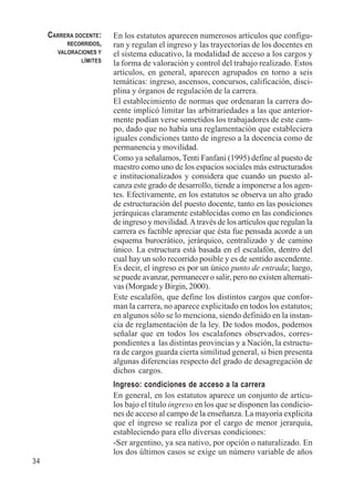34 
En los estatutos aparecen numerosos artículos que configu-ran 
y regulan el ingreso y las trayectorias de los docentes en 
el sistema educativo, la modalidad de acceso a los cargos y 
la forma de valoración y control del trabajo realizado. Estos 
artículos, en general, aparecen agrupados en torno a seis 
temáticas: ingreso, ascensos, concursos, calificación, disci-plina 
y órganos de regulación de la carrera. 
El establecimiento de normas que ordenaran la carrera do-cente 
implicó limitar las arbitrariedades a las que anterior-mente 
podían verse sometidos los trabajadores de este cam-po, 
dado que no había una reglamentación que estableciera 
iguales condiciones tanto de ingreso a la docencia como de 
permanencia y movilidad. 
Como ya señalamos, Tenti Fanfani (1995) define al puesto de 
maestro como uno de los espacios sociales más estructurados 
e institucionalizados y considera que cuando un puesto al-canza 
este grado de desarrollo, tiende a imponerse a los agen-tes. 
Efectivamente, en los estatutos se observa un alto grado 
de estructuración del puesto docente, tanto en las posiciones 
jerárquicas claramente establecidas como en las condiciones 
de ingreso y movilidad. A través de los artículos que regulan la 
carrera es factible apreciar que ésta fue pensada acorde a un 
esquema burocrático, jerárquico, centralizado y de camino 
único. La estructura está basada en el escalafón, dentro del 
cual hay un solo recorrido posible y es de sentido ascendente. 
Es decir, el ingreso es por un único punto de entrada; luego, 
se puede avanzar, permanecer o salir, pero no existen alternati-vas 
(Morgade y Birgin, 2000). 
Este escalafón, que define los distintos cargos que confor-man 
la carrera, no aparece explicitado en todos los estatutos; 
en algunos sólo se lo menciona, siendo definido en la instan-cia 
de reglamentación de la ley. De todos modos, podemos 
señalar que en todos los escalafones observados, corres-pondientes 
a las distintas provincias y a Nación, la estructu-ra 
de cargos guarda cierta similitud general, si bien presenta 
algunas diferencias respecto del grado de desagregación de 
dichos cargos. 
Ingreso: condiciones de acceso a la carrera 
En general, en los estatutos aparece un conjunto de artícu-los 
bajo el título ingreso en los que se disponen las condicio-nes 
de acceso al campo de la enseñanza. La mayoría explicita 
que el ingreso se realiza por el cargo de menor jerarquía, 
estableciendo para ello diversas condiciones: 
-Ser argentino, ya sea nativo, por opción o naturalizado. En 
los dos últimos casos se exige un número variable de años 
CARRERA DOCENTE: 
RECORRIDOS, 
VALORACIONES Y 
LÍMITES 
 