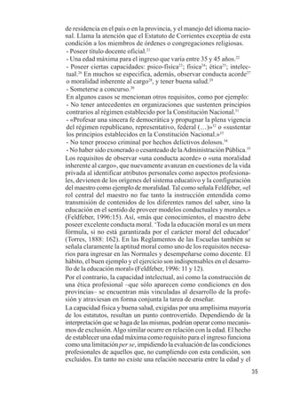 35 
de residencia en el país o en la provincia, y el manejo del idioma nacio-nal. 
Llama la atención que el Estatuto de Corrientes exceptúa de esta 
condición a los miembros de órdenes o congregaciones religiosas. 
- Poseer título docente oficial.21 
- Una edad máxima para el ingreso que varía entre 35 y 45 años.22 
- Poseer ciertas capacidades: psico-física23; física24; ética25; intelec-tual. 
26 En muchos se especifica, además, observar conducta acorde27 
o moralidad inherente al cargo28, y tener buena salud.29 
- Someterse a concurso.30 
En algunos casos se mencionan otros requisitos, como por ejemplo: 
- No tener antecedentes en organizaciones que sustenten principios 
contrarios al régimen establecido por la Constitución Nacional.31 
- «Profesar una sincera fe democrática y propugnar la plena vigencia 
del régimen republicano, representativo, federal (…)»32 o «sustentar 
los principios establecidos en la Constitución Nacional.»33 
- No tener proceso criminal por hechos delictivos dolosos.34 
- No haber sido exonerado o cesanteado de la Administración Pública.35 
Los requisitos de observar «una conducta acorde» o «una moralidad 
inherente al cargo», que nuevamente avanzan en cuestiones de la vida 
privada al identificar atributos personales como aspectos profesiona-les, 
devienen de los orígenes del sistema educativo y la configuración 
del maestro como ejemplo de moralidad. Tal como señala Feldfeber, «el 
rol central del maestro no fue tanto la instrucción entendida como 
transmisión de contenidos de los diferentes ramos del saber, sino la 
educación en el sentido de proveer modelos conductuales y morales.» 
(Feldfeber, 1996:15). Así, «más que conocimientos, el maestro debe 
poseer excelente conducta moral. ‘Toda la educación moral es un mera 
fórmula, si no está garantizada por el carácter moral del educador’ 
(Torres, 1888: 162). En las Reglamentos de las Escuelas también se 
señala claramente la aptitud moral como uno de los requisitos necesa-rios 
para ingresar en las Normales y desempeñarse como docente. El 
hábito, el buen ejemplo y el ejercicio son indispensables en el desarro-llo 
de la educación moral» (Feldfeber, 1996: 11 y 12). 
Por el contrario, la capacidad intelectual, así como la construcción de 
una ética profesional –que sólo aparecen como condiciones en dos 
provincias– se encuentran más vinculadas al desarrollo de la profe-sión 
y atraviesan en forma conjunta la tarea de enseñar. 
La capacidad física y buena salud, exigidas por una amplísima mayoría 
de los estatutos, resultan un punto controvertido. Dependiendo de la 
interpretación que se haga de las mismas, podrían operar como mecanis-mos 
de exclusión. Algo similar ocurre en relación con la edad. El hecho 
de establecer una edad máxima como requisito para el ingreso funciona 
como una limitación per se, impidiendo la evaluación de las condiciones 
profesionales de aquellos que, no cumpliendo con esta condición, son 
excluidos. En tanto no existe una relación necesaria entre la edad y el 
 