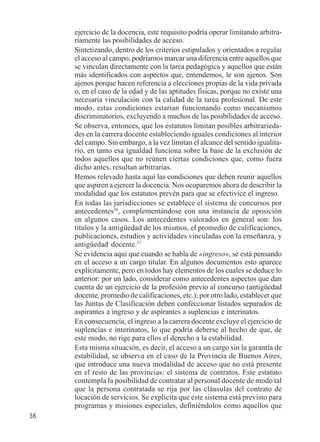 36 
ejercicio de la docencia, este requisito podría operar limitando arbitra-riamente 
las posibilidades de acceso. 
Sintetizando, dentro de los criterios estipulados y orientados a regular 
el acceso al campo, podríamos marcar una diferencia entre aquellos que 
se vinculan directamente con la tarea pedagógica y aquellos que están 
más identificados con aspectos que, entendemos, le son ajenos. Son 
ajenos porque hacen referencia a elecciones propias de la vida privada 
o, en el caso de la edad y de las aptitudes físicas, porque no existe una 
necesaria vinculación con la calidad de la tarea profesional. De este 
modo, estas condiciones estarían funcionando como mecanismos 
discriminatorios, excluyendo a muchos de las posibilidades de acceso. 
Se observa, entonces, que los estatutos limitan posibles arbitrarieda-des 
en la carrera docente estableciendo iguales condiciones al interior 
del campo. Sin embargo, a la vez limitan el alcance del sentido igualita-rio, 
en tanto esa igualdad funciona sobre la base de la exclusión de 
todos aquellos que no reúnen ciertas condiciones que, como fuera 
dicho antes, resultan arbitrarias. 
Hemos relevado hasta aquí las condiciones que deben reunir aquellos 
que aspiren a ejercer la docencia. Nos ocuparemos ahora de describir la 
modalidad que los estatutos prevén para que se efectivice el ingreso. 
En todas las jurisdicciones se establece el sistema de concursos por 
antecedentes36, complementándose con una instancia de oposición 
en algunos casos. Los antecedentes valorados en general son: los 
títulos y la antigüedad de los mismos, el promedio de calificaciones, 
publicaciones, estudios y actividades vinculadas con la enseñanza, y 
antigüedad docente.37 
Se evidencia aquí que cuando se habla de «ingreso», se está pensando 
en el acceso a un cargo titular. En algunos documentos esto aparece 
explícitamente, pero en todos hay elementos de los cuales se deduce lo 
anterior: por un lado, considerar como antecedentes aspectos que dan 
cuenta de un ejercicio de la profesión previo al concurso (antigüedad 
docente, promedio de calificaciones, etc.); por otro lado, establecer que 
las Juntas de Clasificación deben confeccionar listados separados de 
aspirantes a ingreso y de aspirantes a suplencias e interinatos. 
En consecuencia, el ingreso a la carrera docente excluye el ejercicio de 
suplencias e interinatos, lo que podría deberse al hecho de que, de 
este modo, no rige para ellos el derecho a la estabilidad. 
Esta misma situación, es decir, el acceso a un cargo sin la garantía de 
estabilidad, se observa en el caso de la Provincia de Buenos Aires, 
que introduce una nueva modalidad de acceso que no está presente 
en el resto de las provincias: el sistema de contratos. Este estatuto 
contempla la posibilidad de contratar al personal docente de modo tal 
que la persona contratada se rija por las cláusulas del contrato de 
locación de servicios. Se explicita que este sistema está previsto para 
programas y misiones especiales, definiéndolos como aquellos que 
 
