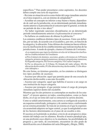38 
específicos.39 Para poder presentarse como aspirantes, los docentes 
deben cumplir una serie de requisitos: 
- Revistar en situación activa como titular del cargo inmediato anterior 
en el área respectiva, con un mínimo de antigüedad.40 
- Acreditar un concepto no inferior a muy bueno o bueno, dependien-do 
de cuál sea la jurisdicción, en un determinado período inmediata-mente 
anterior a la presentación al concurso (por lo general, se trata de 
un período de dos o tres años).41 
- No haber registrado sanciones disciplinarias en un determinado 
período inmediatamente anterior a la presentación al concurso.42 
- No hallarse en condiciones de obtener la jubilación.43 
Los estatutos establecen distintos tipos de ascensos. Estos son defini-dos, 
por un lado, de acuerdo con el escalafón y, por otro, en función de 
la categoría y la ubicación. Estas últimas dos instancias hacen referen-cia 
a la clasificación de los establecimientos que realizan muchas de las 
jurisdicciones. A modo de ejemplo, citamos el Estatuto de Corrientes: 
«Los organismos que rigen los distintos niveles de la Educación clasifica-rán 
los establecimientos de Enseñanza: 
a) Por el número de alumnos, secciones, grados y divisiones en: I) Primera 
categoría; primera categoría numerosa y primera categoría muy numerosa; 
II) Segunda categoría; III) Tercera categoría; VI) Cuarta Categoría. 
b) Por su ubicación en: I) Urbana; II) Alejada del radio urbano; III) De 
ubicación desfavorable; IV) De ubicación muy desfavorable; V) De ubica-ción 
inhóspita.» 
De esta forma, en términos generales, en los estatutos se distinguen 
tres tipos posibles de ascensos: 
- Ascenso por ubicación: aquel que permite pasar de una escuela de 
ubicación desfavorable a una más favorable. 
- Ascenso por categoría: aquel que habilita el acceso a un cargo en 
una institución de mayor categoría. 
- Ascenso por jerarquía: el que permite tomar el cargo de jerarquía 
inmediata superior dentro del escalafón. 
Mientras que los dos primeros se contemplan en muchos de los esta-tutos44, 
el tercero aparece en todos, constituyéndose, como ya fuera 
dicho, en el eje en torno del cual se estructura la carrera docente. 
Como se señaló anteriormente, esta carrera se configura de acuerdo a 
un esquema centralizado, jerárquico y de camino único, conformando 
así un sistema piramidal. Se trata de un sistema en el que la experien-cia 
acumulada adquiere un lugar central, ya que la antigüedad es uno 
de los factores determinantes en el paso de un escalón a otro. 
El ascenso en la pirámide se produce a través de un progresivo aleja-miento 
del trabajo con los alumnos. Resulta al menos paradojal que, 
en una profesión cuyo objetivo es la enseñanza, las posibilidades de 
progreso y, por tanto, de crecimiento, encuentren un alto grado de 
identificación con el abandono del aula (Morgade y Birgin, 2000). 
 