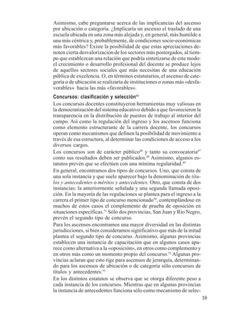 39 
Asimismo, cabe preguntarse acerca de las implicancias del ascenso 
por ubicación o categoría. ¿Implicaría un ascenso el traslado de una 
escuela ubicada en una zona más alejada y, en general, más humilde a 
una más céntrica y, probablemente, de condiciones socio-económicas 
más favorables? Existe la posibilidad de que estas apreciaciones de-noten 
cierta desvalorización de los sectores más postergados, al tiem-po 
que establezcan una relación que podría sintetizarse de este modo: 
el crecimiento o desarrollo profesional del docente se produce lejos 
de aquellos sectores sociales que más necesitan de una educación 
pública de excelencia. O, en términos estatutarios, el ascenso de cate-goría 
o de ubicación se realizaría de instituciones o zonas más «desfa-vorables 
» hacia las más «favorables». 
Concursos: clasificación y selección45 
Los concursos docentes constituyeron herramientas muy valiosas en 
la democratización del sistema educativo debido a que favorecieron la 
transparencia en la distribución de puestos de trabajo al interior del 
campo. Así como la regulación del ingreso y los ascensos funciona 
como elemento estructurante de la carrera docente, los concursos 
operan como mecanismos que definen la posibilidad de movimiento a 
través de esa estructura, al determinar las condiciones de acceso a los 
diversos cargos. 
Los concursos son de carácter público46 y tanto su convocatoria47 
como sus resultados deben ser publicados.48 Asimismo, algunos es-tatutos 
prevén que se efectúen con una mínima regularidad.49 
En general, encontramos dos tipos de concursos. Uno, que consta de 
una sola instancia y que suele aparecer bajo la denominación de títu-los 
y antecedentes o méritos y antecedentes. Otro, que consta de dos 
instancias: la anteriormente señalada y una segunda llamada oposi-ción. 
En la mayoría de las regulaciones se plantea para el ingreso a la 
carrera el primer tipo de concurso mencionado50, contemplándose en 
muchos de estos casos el complemento de prueba de oposición en 
situaciones específicas.51 Sólo dos provincias, San Juan y Río Negro, 
prevén el segundo tipo de concurso. 
Para los ascensos encontramos una mayor diversidad en las distintas 
jurisdicciones, si bien consideramos significativo que más de la mitad 
plantea el segundo tipo de concurso. Asimismo, algunas provincias 
establecen una instancia de capacitación que en algunos casos apa-rece 
como alternativa a la «oposición», en otros como complemento y 
en otros más como un momento propio del concurso.52 Algunas pro-vincias 
aclaran que esto rige para ascensos de jerarquía, determinan-do 
para los ascensos de ubicación o de categoría sólo concursos de 
títulos y antecedentes.53 
En los distintos estatutos se observa que se otorga diferente peso a 
cada instancia de los concursos. Mientras que en algunas provincias 
la instancia de antecedentes funciona sólo como mecanismo de selec- 
 