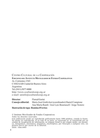 4 
CENTRO CULTURAL DE LA COOPERACIÓN 
EDICIONES DEL INSTITUTO MOVILIZADOR DE FONDOS COOPERATIVOS 
Av. Corrientes 1543 
C1042AAB Ciudad de Buenos Aires 
Argentina 
Tel. (5411) 5077-8000 
http://www.cculturalcoop.org.ar 
e-mail: uninfo@cculturalcoop.org.ar 
Director: Floreal Gorini 
Consejo editorial: Mario José Grabivker (coordinador) Daniel Campione 
Ana María Ramb / José Luis Bournasell / Jorge Testero 
Ilustración de tapa: Romina D'errico 
© Instituto Movilizador de Fondos Cooperativos 
Todos los derechos reservados. 
Esta publicación puede ser reproducida gráficamente hasta 1000 palabras, citando la fuente. 
No puede ser reproducida, ni en todo ni en parte, ni registrada en, ni transmitida por un 
sistema de recuperación de información, en ninguna forma ni por ningún medio, sea mecáni-co, 
fotoquímico, electrónico, magnético, electroóptico, por fotocopia o cualquier otro, sin 
permiso previo por escrito de la editorial. 
ISSN: 1666-8405 
 