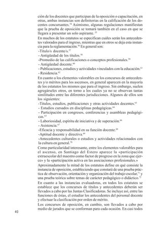 40 
ción de los docentes que participan de la oposición o capacitación, en 
otras, ambas instancias son definitorias en la calificación de los do-centes 
concursantes.54 Asimismo, algunas regulaciones manifiestan 
que la prueba de oposición se tomará también en el caso en que se 
llegara a presentar un solo aspirante. 55 
En muchos de los estatutos se especifican cuáles serán los anteceden-tes 
valorados para el ingreso, mientras que en otros se deja esta instan-cia 
para la reglamentación.56 En general son: 
-Título/s docente/s.57 
- Antigüedad de los títulos.58 
-Promedio de las calificaciones o conceptos profesionales.59 
- Antigüedad docente.60 
- Publicaciones, estudios y actividades vinculados con la educación.61 
- Residencia.62 
En cuanto a los elementos valorables en los concursos de anteceden-tes 
y/o méritos para los ascensos, en general aparecen en la mayoría 
de los estatutos los mismos que para el ingreso. Sin embargo, suelen 
agregárseles otros, en torno a los cuales ya no se observan tantas 
similitudes entre las diferentes jurisdicciones. Algunos de ellos son 
los siguientes: 
-Títulos, estudios, publicaciones y otras actividades docentes.63 
- Estudios cursados en disciplinas pedagógicas.64 
- Participación en congresos, conferencias y asambleas pedagógi-cas. 
65 
- Laboriosidad, espíritu de iniciativa y de superación.66 
- Asistencia.67 
-Eficacia y responsabilidad en su función docente.68 
-Aptitud docente y directiva.69 
-Antecedentes culturales o estudios y actividades relacionados con 
la cultura en general.70 
Como particularidad interesante, entre los elementos valorables para 
el ascenso, en Santiago del Estero aparece la «participación 
extraescolar del maestro como factor de progreso en la zona que ejer-ce 
» y la «participación activa en las asociaciones profesionales.» 
Aproximadamente la mitad de los estatutos define en qué consiste la 
instancia de oposición, estableciendo que constará de una prueba prác-tica 
de observación, orientación y organización del trabajo escolar,71 y 
una prueba teórica sobre temas de carácter pedagógico o didáctico.72 
En cuanto a las instancias evaluadoras, en todos los estatutos se 
establece que los concursos de títulos y antecedentes deberán ser 
llevados a cabo por las Juntas Clasificadoras. Se incluye así, entre las 
funciones de éstas, el estudiar los antecedentes del personal docente 
y efectuar la clasificación por orden de mérito. 
Los concursos de oposición, en cambio, son llevados a cabo por 
medio de jurados que se conforman para cada ocasión. En casi todos 
 