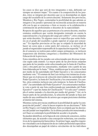 41 
los casos se dice que será de tres integrantes o más, debiendo ser 
siempre un número impar.73 En cuanto a la composición de los jura-dos, 
éstos se integran por docentes que ya se desempeñan en algún 
cargo del escalafón de la carrera docente. Solamente dos provincias, 
Mendoza y Río Negro, contemplan la posibilidad de que además se 
integren a los jurados «personas de reconocida actuación en materia 
afín con la que se concursa» o bien se recurra «a la colaboración o 
contratación de profesionales o docentes de la especialidad». 
Respecto de aquellos que ya pertenecen a la carrera docente, muchos 
estatutos establecen que «serán designados teniendo en cuenta la 
especialización y la jerarquía del cargo por cubrir»74, otros estipulan 
que serán docentes. En algunos casos se especifica que serán titula-res 
en el grado del escalafón o grado superior al cargo por concur-sar. 
75 En aquellas provincias en las que se estipula la necesidad de 
hacer un curso para o como parte del concurso, se incluye en el 
jurado al organizador responsable de la capacitación requerida.76 Cuan-do 
el concurso se realiza para cubrir cargos jerárquicos, se incluyen 
inspectores (de distintas categorías) y miembros del Ministerio de 
Educación de la provincia. 
Estos miembros de los jurados son seleccionados por diversas instan-cias 
según cada estatuto. La mayor parte de las provincias estipulan 
que parte de los jurados serán seleccionados por la Junta de Clasifica-ción 
y otra parte por los concursantes, mediante voto a partir de una 
lista elaborada por la Junta.77 Otras, establecen que la selección se hará 
por medio de las autoridades del Poder Ejecutivo y los concursantes 
mediante voto.78 El estatuto de San Luis incluye tres instancias al esta-blecer 
que en el proceso de selección intervendrán las autoridades del 
Poder Ejecutivo, la Junta de Clasificación y los concursantes. En cam-bio, 
otros estatutos incluyen una sola instancia: la Junta de Clasifica-ción79; 
las autoridades del Poder Ejecutivo80; los concursantes median-te 
voto a partir de una lista confeccionada por autoridades del Poder 
Ejecutivo81 o por las Juntas de Clasificación.82 Un solo caso83 contem-pla 
el sorteo sumado a la elección por medio del gremio.84 Así, en la 
mayor parte de las jurisdicciones, la selección del jurado se hace por 
medio de una combinación de actores que ocupan posiciones distintas 
al interior del sistema. 
Mientras ciertas provincias establecen la posibilidad de apelar la com-posición 
del jurado85, otras lo hacen respecto de sus decisiones.86 Sólo 
en Río Negro y en Ciudad de Buenos Aires se estipula que las decisio-nes 
del jurado son inapelables. En la última jurisdicción mencionada y 
en Chaco se contempla la posibilidad de acceder a la prueba. 
Se pueden identificar, en la lógica de este sistema de concursos, ciertos 
elementos que, de acuerdo a una concepción weberiana, son constitu-tivos 
de la organización burocrática. En primer lugar, aquellos requisi-tos 
vinculados con la disposición de un «saber profesional especializa-do 
» desempeñan un papel de relativa «nivelación» de los individuos 
 
