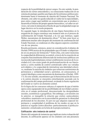 42 
respecto de la posibilidad de ejercer cargos. En este sentido, la pon-deración 
de ciertos antecedentes y su consecuente traducción en un 
sistema de puntajes quiebra una lógica de favoritismos políticos pre-dominante 
hasta el momento de sanción del Estatuto Nacional. No 
obstante, este saber no queda reducido al «saber de la especialidad», 
pues entra a jugar aquí también un conocimiento que se produce y 
desarrolla al interior del propio aparato burocrático, «el saber en ser-vicio 
», tal como lo demuestra el hecho de que la antigüedad ocupe un 
lugar decisivo en la escala propuesta. 
En segundo lugar, la introducción de una lógica burocrática en la 
asignación de cargos constituye una instancia más en el proceso de 
conformación del Estado Nacional, a la vez que instituye, según 
Weber, mecanismos de dominación eficaz.87 Si bien estas leyes se 
elaboraron muchos años después del momento de conformación del 
Estado Nacional, se condensan en ellas algunos aspectos constituti-vos 
de ese proceso. 
Resulta pertinente, entonces, poner en consideración el planteo de 
Oszlak (1999) acerca de las propiedades que el Estado va adquirien-do 
en ese proceso de formación.88 Entre ellas, este autor menciona 
la «capacidad de diferenciar su control, a través de la creación de un 
conjunto funcionalmente diferenciado de instituciones públicas con 
reconocida legitimidad para extraer establemente recursos de la so-ciedad 
civil, con cierto grado de profesionalización de sus funcio-narios 
y cierta medida de control centralizado sobre sus variadas 
actividades» y la «capacidad de internalizar una identidad colecti-va, 
mediante la emisión de símbolos que refuerzan sentimientos de 
pertenencia y solidaridad social y permiten, en consecuencia, el 
control ideológico como mecanismo de dominación» (Oszlak, 1999: 
17). En este sentido, encontramos que la burocratización del acceso 
a la carrera docente se encuentra estrechamente asociada con la 
conformación del campo profesional, en donde la fuerte regulación 
del Estado se vuelve un elemento central. 
En la lógica de los concursos subyace el supuesto de que el mérito 
opera como equiparador de las posibilidades de movilidad y promo-ción 
en el campo profesional, desconociendo las desigualdades 
sociales, económicas o geográficas. Sin embargo, y en tensión con 
lo anterior, es innegable la relación que ciertos «antecedentes 
valorables» mantienen con la necesidad de garantizar la idoneidad 
profesional de los docentes. Es por eso que adquiere especial im-portancia 
y complejidad el problema de los modos en que en la 
práctica se regulan ciertos derechos -particularmente el perfeccio-namiento- 
cristalizados en la letra de la propia normativa. 
Calificación: otra instancia de control 
Dentro del conjunto de instancias que implican cierta evaluación del 
docente, la calificación aparece en los estatutos con una presencia 
 