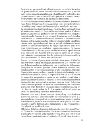 43 
fuerte a la vez que naturalizada. «Fuerte» porque, por un lado, los artícu-los 
que refieren a ella suelen constituir una sección específica y, por otro 
lado, porque se apela reiteradamente a la calificación en los otros ejes 
que conforman la carrera. «Naturalizada», porque se la muestra como el 
modo evidente de valoración del desempeño profesional. 
La calificación es tomada como uno de los condicionantes de la movi-lidad 
dentro de la carrera docente, operando como elemento valorable 
para el ingreso y como requisito para aspirar a cualquier ascenso. 
La mayoría de los estatutos analizados fija el modo en que se calificará 
a los docentes tomando al Estatuto Nacional como modelo. En líneas 
generales, se establece que la dirección del establecimiento o superior 
jerárquico debe llevar un legajo personal de actuación profesional de 
cada docente. El mismo tiene derecho a conocer la información que 
figura en su legajo, impugnarla o pedir que sea completada. La califica-ción 
es anual, aprecia las condiciones y aptitudes del docente basán-dose 
en las constancias objetivas del legajo y ajustándose a una esca-la 
de conceptos con su correlativa valoración numérica. En caso de 
disconformidad, el docente puede entablar recurso de reposición con 
el de apelación ante la Junta de Clasificación, dentro de un período 
que varía entre cinco y quince días. La síntesis de la documentación se 
eleva anualmente a las Juntas de Clasificación.89 
Pueden encontrarse algunas particularidades interesantes. En la Ciu-dad 
de Buenos Aires y en Neuquén, la calificación y el concepto sur-gen 
de la autoevaluación del docente y de la evaluación del superior 
jerárquico. En entrevista personal, ambas propuestas son analizadas 
por el docente y el superior, procurando la total coincidencia. De surgir 
discrepancias y mantenerlas, el superior jerárquico deberá dejar expre-sados 
los fundamentos, siendo el responsable final de la calificación. 
La autoevaluación podría representar un alto nivel de control sobre el 
cuerpo docente en un contexto en donde la decisión final recae sobre un 
equipo directivo que centraliza una gran cuota de poder. Sobre todo 
cuando no se estipula que los objetivos institucionales y los criterios de 
evaluación estén definidos y sean conocidos con anterioridad. De he-cho, 
los criterios de evaluación del desempeño profesional quedan su-jetos 
a las decisiones y opiniones de la autoridad. 
Planteada en el marco de una estructura jerárquica y con criterios de 
evaluación definidos unilateralmente, la autoevaluación apela a la 
autorregulación como modo de legitimar decisiones unidireccionales. 
Por el contrario, formulada en un contexto de participación y de cons-trucción 
colectiva de los criterios pedagógicos, la autoevaluación po-dría 
adquirir un sentido diferente. 
El Estatuto de Salta, a diferencia de los demás, especifica que el Cuer-po 
Técnico del Consejo General de Educación determinará anualmente 
el concepto profesional del personal docente. Para ello se tienen en 
cuenta los siguientes criterios: a) aptitud profesional; b) asistencia; c) 
 